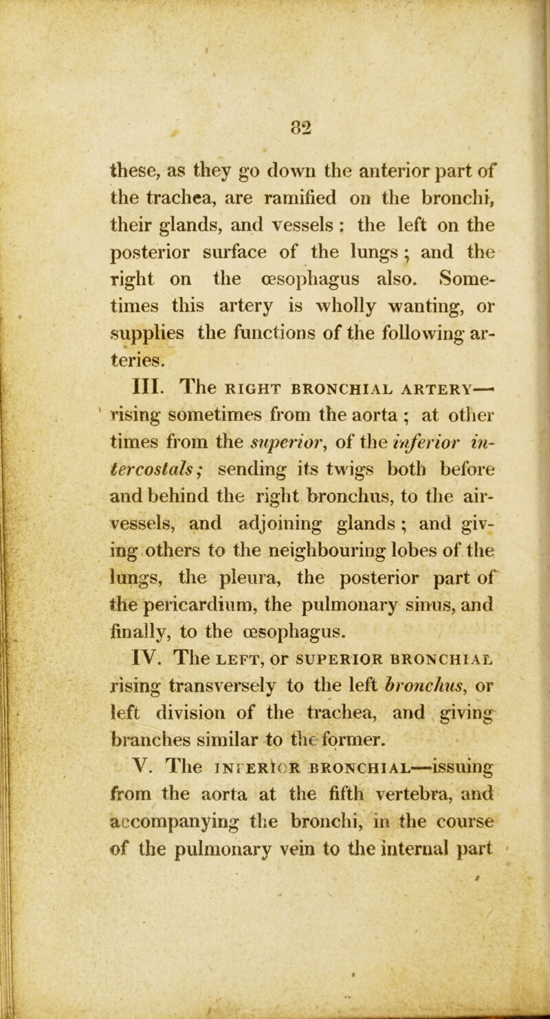82 these, as they go down the anterior part of the trachea, are ramified on the bronchi, their glands, and vessels : the left on the posterior surface of the lungs ; and the right on the oesophagus also. Some- times this artery is wholly wanting, or supplies the functions of the following ar- teries. III. The RIGHT BRONCHIAL ARTERY— rising sometimes from the aorta ; at other times fi’om the superior^ of the inferior in- tercostals; sending its twigs both before and behind the right bronchus, to the air- vessels, and adjoining glands; and giv- ing others to the neighbouring lobes of the lungs, the pleura, the posterior part of the pericardium, the pulmonary sinus, and finally, to the oesophagus. IV. The LEFT, or superior bronchial rising transversely to the left bronchus^ or left division of the trachea, and giving branches similar to the former. V. The INFERIOR BRONCHIAL—issuing from the aorta at the fifth vertebra, and accompanying the bronchi, in the course of the pulmonary vein to the internal part f