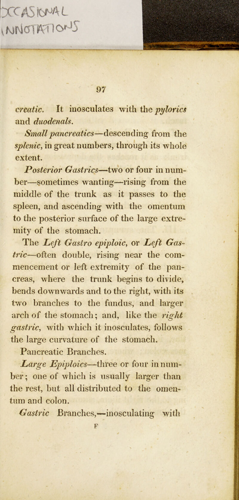 creatic. It inosculates with the pylorics and duodenals. Smallpancreatics—descending from the splenic, in great numbers, through its whole extent. Posterior Gastrics—two or four in num- ber—sometimes wanting—rising from the middle of the trunk as it passes to the spleen, and ascending with the omentum to the posterior surface of the large extre- mitv of the stomach. The Left Gastro epiploic, or Left Gas* ' trie—often double, rising near the com- 1 mencement or left extremity of the pan- j creas, where the trunk begins to divide, I bends downwards and to the right, with its I two branches to the fimdus, and larger | arch of the stomach; and, like the right . I gastric, with which it inosculates, follows - | '' ' f the large curvature of the stomach. }| O .|ffl Pancreatic Branches. p Large Epiploics—three or four in num- | bef; one of which is usually larger than I the rest, but all distributed to the omen- {|| turn and colon. I Gastric Branches,—inosculating with F