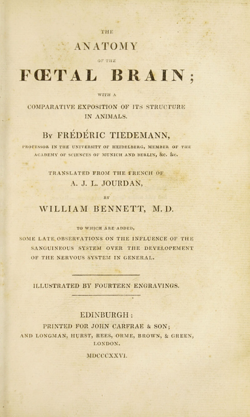 THE ANATOMY OF THR PfflTAL BRAIN; WITH A COMPARATIVE EXPOSITION OF ITS STRUCTURE IN ANIMALS. By FREDERIC TIEDEMANN, PROFESSOR IN THE UNIVERSITY OF HEIDELBERG, MEMBER OF THE ACADEMY OF SCIENCES OF MUNICH AND BERLIN, &C. 8tC. TRANSLATED FROM THE FRENCH OF A. J. L. JOURD AN, BY WILLIAM BENNETT, M. D. TO WHICH ARE ADDED, SOME LATE OBSERVATIONS ON THE INFLUENCE OF THE SANGUINEOUS SYSTEM OVER THE DEVELOPEMENT OF THE NERVOUS SYSTEM IN GENERAL. ILLUSTRATED BY FOURTEEN ENGRAVINGS. EDINBURGH : PRINTED FOR JOHN CARFRAE & SON; AND LONGMAN, HURST, REES, ORME, BROWN, & GREEN, LONDON. MDCCCXXVI.