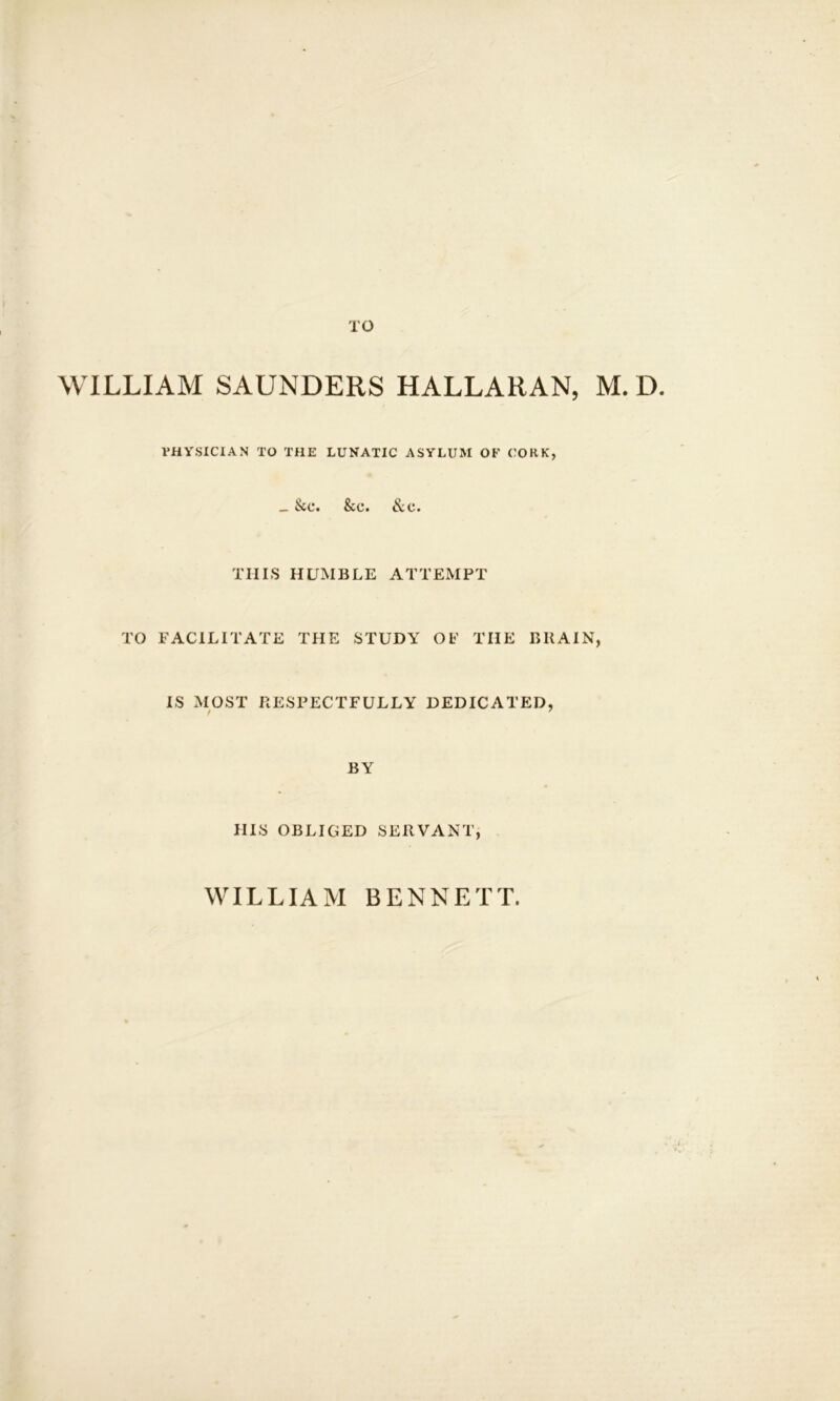 TO WILLIAM SAUNDERS HALLARAN, M. D. PHYSICIAN TO THE LUNATIC ASYLUM OF CORK, _ See. See. &e. THIS HUMBLE ATTEMPT TO FACILITATE THE STUDY OF THE BRAIN, IS MOST RESPECTFULLY DEDICATED, BY HIS OBLIGED SERVANT, WILLIAM BENNETT.