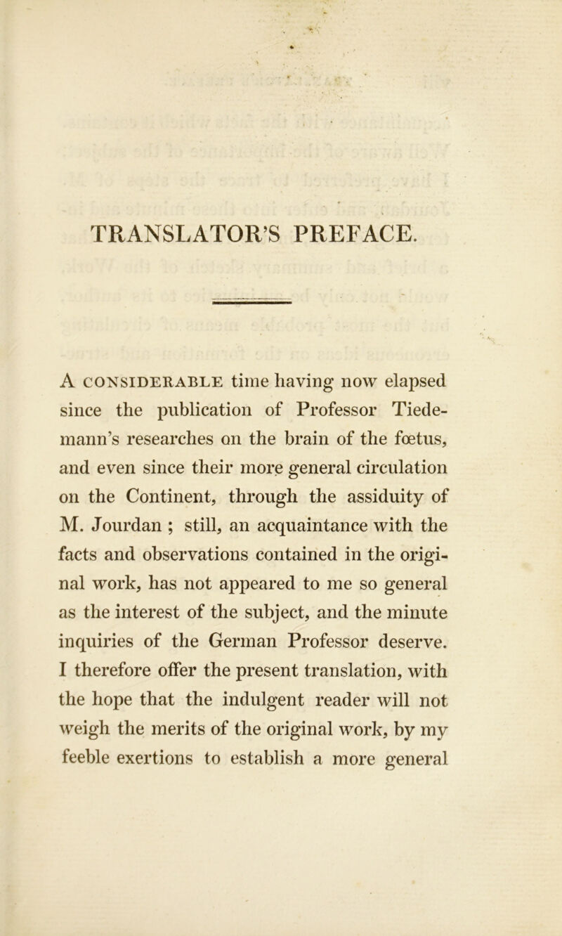 TRANSLATOR’S PREFACE. A considerable time having now elapsed since the publication of Professor Tiede- mann’s researches on the brain of the foetus, and even since their more general circulation on the Continent, through the assiduity of M. Jourdan ; still, an acquaintance with the facts and observations contained in the origi- nal work, has not appeared to me so general as the interest of the subject, and the minute inquiries of the German Professor deserve. I therefore offer the present translation, with the hope that the indulgent reader will not weigh the merits of the original work, by my feeble exertions to establish a more general