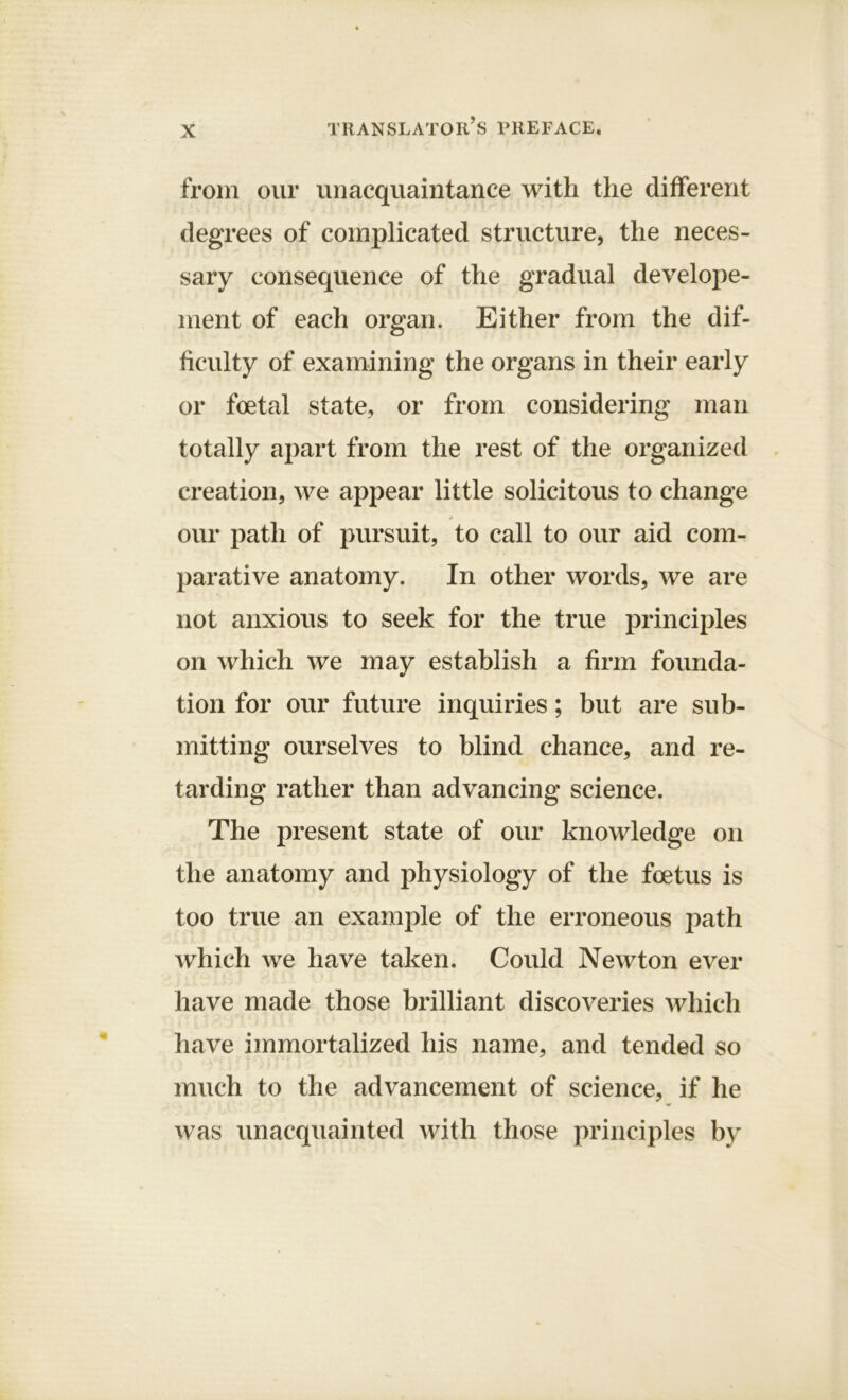 from our unacquaintance with the different degrees of complicated structure, the neces- sary consequence of the gradual develope- inent of each organ. Either from the dif- ficulty of examining the organs in their early or foetal state, or from considering man totally apart from the rest of the organized creation, we appear little solicitous to change our path of pursuit, to call to our aid com- parative anatomy. In other words, we are not anxious to seek for the true principles on which we may establish a firm founda- tion for our future inquiries; but are sub- mitting ourselves to blind chance, and re- tarding rather than advancing science. The present state of our knowledge on the anatomy and physiology of the foetus is too true an example of the erroneous path which we have taken. Could Newton ever have made those brilliant discoveries which have immortalized his name, and tended so much to the advancement of science, if he was unacquainted with those principles by