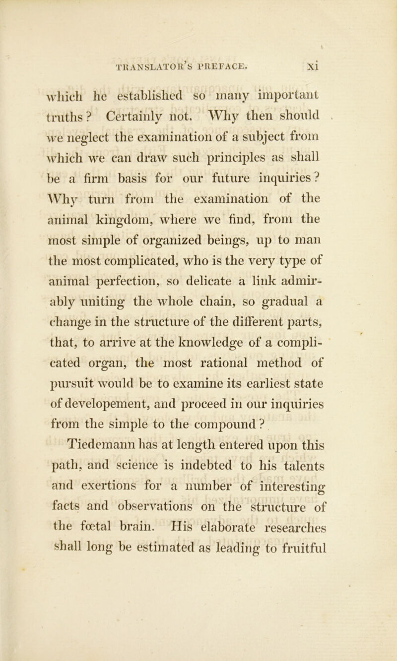 which he established so many important truths ? Certainly not. Why then should we neglect the examination of a subject from which we can draw such principles as shall be a firm basis for our future inquiries ? Why turn from the examination of the animal kingdom, where we find, from the most simple of organized beings, up to man the most complicated, who is the very type of animal perfection, so delicate a link admir- ably uniting the whole chain, so gradual a change in the structure of the different parts, that, to arrive at the knowledge of a compli- cated organ, the most rational method of pursuit would be to examine its earliest state of developement, and proceed in our inquiries from the simple to the compound ? Tiedemann has at length entered upon this path, and science is indebted to his talents and exertions for a number of interesting facts and observations on the structure of the foetal brain. His elaborate researches shall long be estimated as leading to fruitful