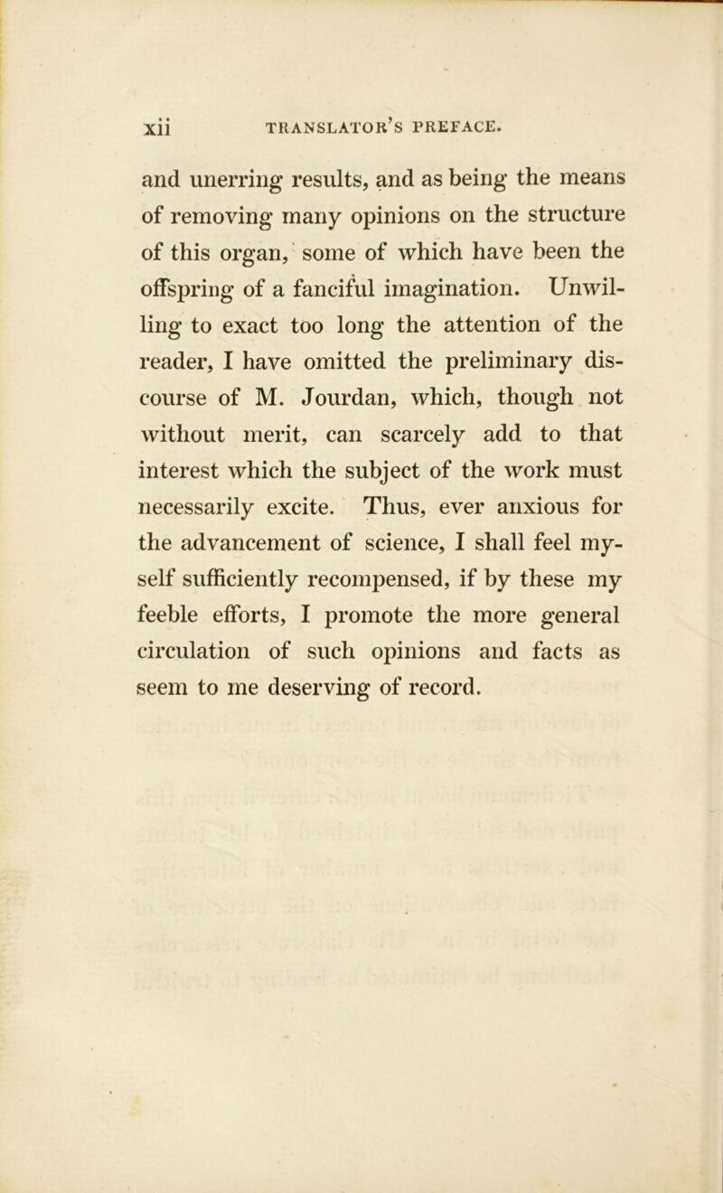 « * Xll and unerring results, and as being the means of removing many opinions on the structure of this organ, some of which have been the offspring of a fanciful imagination. Unwil- ling to exact too long the attention of the reader, I have omitted the preliminary dis- course of M. Jourdan, which, though not without merit, can scarcely add to that interest which the subject of the work must necessarily excite. Thus, ever anxious for the advancement of science, I shall feel my- self sufficiently recompensed, if by these my feeble efforts, I promote the more general circulation of such opinions and facts as seem to me deserving of record.