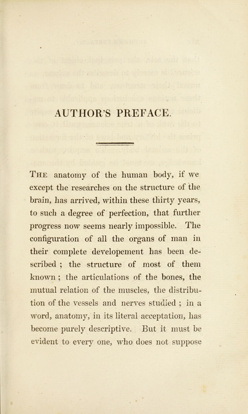 AUTHORS PREFACE. The anatomy of the human body, if we except the researches on the structure of the brain, lias arrived, within these thirty years, to such a degree of perfection, that further progress now seems nearly impossible. The configuration of all the organs of man in their complete developement has been de- scribed ; the structure of most of them known ; the articulations of the bones, the mutual relation of the muscles, the distribu- tion of the vessels and nerves studied ; in a word, anatomy, in its literal acceptation, has become purely descriptive. But it must be evident to every one, who does not suppose