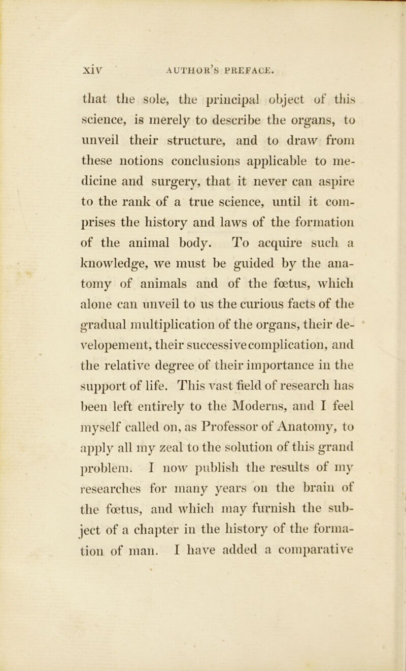 that the sole, the principal object of this science, is merely to describe the organs, to unveil their structure, and to draw from these notions conclusions applicable to me- dicine and surgery, that it never can aspire to the rank of a true science, until it com- prises the history and laws of the formation of the animal body. To acquire such a knowledge, we must be guided by the ana- tomy of animals and of the foetus, which alone can unveil to us the curious facts of the gradual multiplication of the organs, their de- velopement, their successive complication, and the relative degree of their importance in the support of life. This vast held of research has been left entirely to the Moderns, and I feel myself called on, as Professor of Anatomy, to apply all my zeal to the solution of this grand problem. I now publish the results of my researches for many years on the brain of the foetus, and which may furnish the sub- ject of a chapter in the history of the forma- tion of man. I have added a comparative