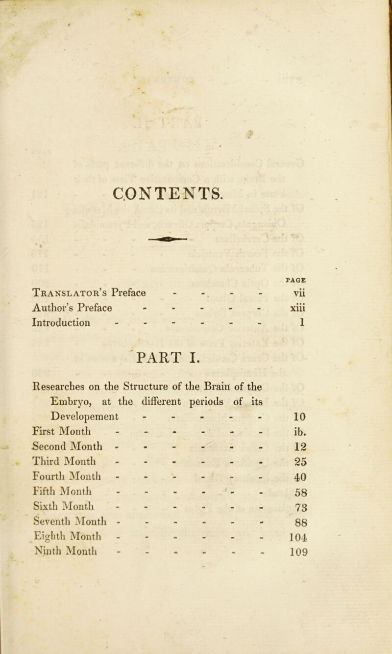 I CONTENTS. Translator’s Preface m PAGE • • Vll Author’s Preface - - - • « • Xlll Introduction - - - I PART I. Researches on the Structure of the Brain of the Embryo, at the different periods of its Developement - m - 10 First Month - - * - ib. Second Month - - - 12 Third Month m - •» m 25 Fourth Month - - - 40 Fifth Month - 4 m m 58 Sixth Month - - - 73 Seventh Month - - - - 88 Eighth Month m - - 104
