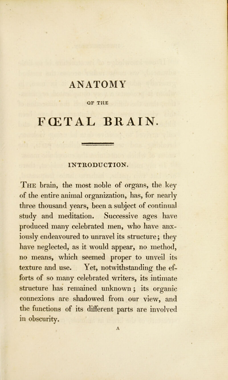 ANATOMY OF THE FCETAL BRAIN. INTRODUCTION. The brain, the most noble of organs, the key of the entire animal organization, has, for nearly three thousand years, been a subject of continual study and meditation. Successive ages have produced many celebrated men, who have anx- iously endeavoured to unravel its structure; they have neglected, as it would appear, no method, no means, which seemed proper to unveil its texture and use. Yet, notwithstanding the ef- forts of so many celebrated writers, its intimate structure has remained unknown ; its organic connexions are shadowed from our view, and the functions of its different parts are involved in obscurity.