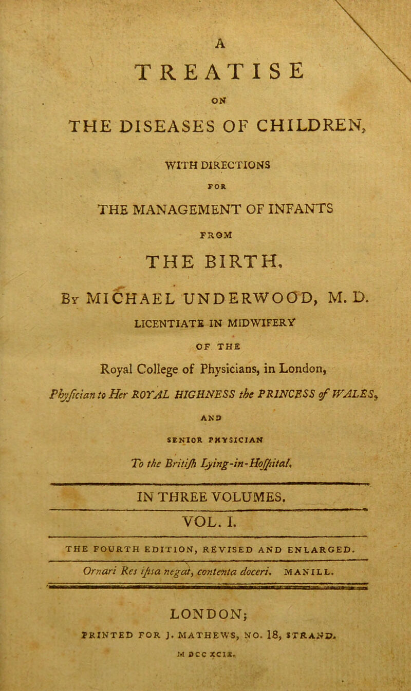 A TREATISE ON THE DISEASES OF CHILDREN, WITH DIRECTIONS r or THE MANAGEMENT OF INFANTS FROM THE BIRTH, • • i • By MICHAEL UNDERWOOD, M. D. LICENTIATE IN MIDWIFERY OF THE Royal College of Physicians, in London, PhjJtcian to Her ROYAL HIGHNESS the PRINCESS of JVALE S* - * AND SENIOR PHYSICIAN To the Britijh Lying-in - Hofpital, IN THREE VOLUMES. _____ THE FOURTH EDITION, REVISED AND ENLARGED. Omari Res ipsa negate conlenta doccri. MAN ILL. LONDON; FRINTED FOR J. MATHEWS, NO. 18, STRAND. lit see XCIX,