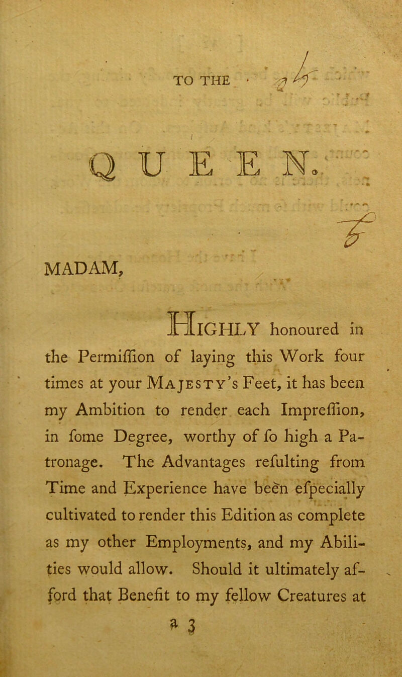 TO THE * / E E N. MADAM, Highly honoured in the Permifiion of laying this Work four times at your Majesty’s Feet, it has been my Ambition to render each Imprefiion, in fome Degree, worthy of fo high a Pa- tronage. The Advantages refulting from Time and Experience have been efpecially cultivated to render this Edition as complete as my other Employments, and my Abili- ties would allow. Should it ultimately af- ford that Benefit to my fellow Creatures at » 3