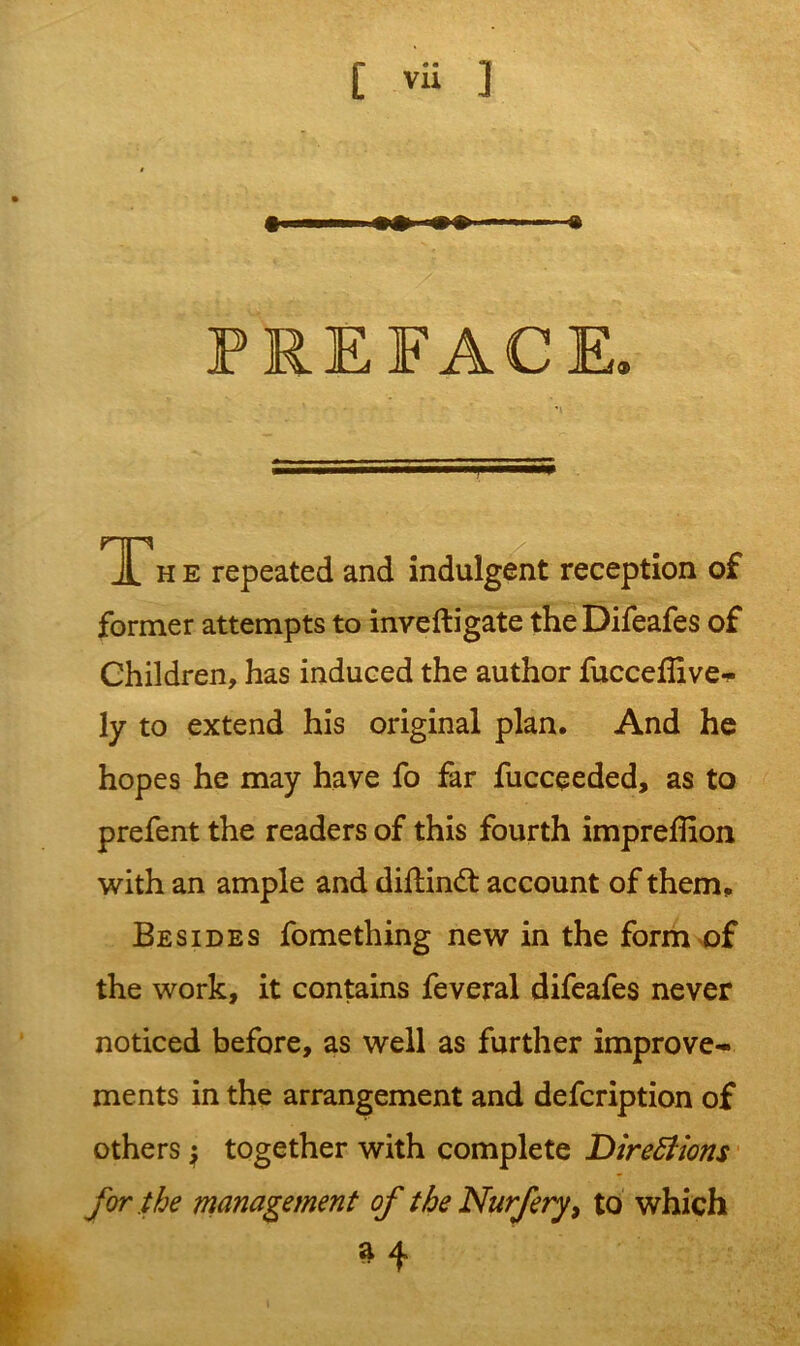 PREFACE. T« e repeated and indulgent reception of former attempts to inveftigate the Difeafes of Children, has induced the author fucceflive- 1 y to extend his original plan. And he hopes he may have fo far fucceeded, as to prefent the readers of this fourth impreffion with an ample and diflinft account of them. Besides fomething new in the form of the work, it contains feveral difeafes never noticed before, as well as further improve- ments in the arrangement and defcription of others $ together with complete Diretfions for the management of the Nurfery, to which n