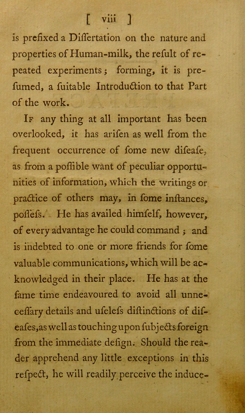 is prefixed a Diflertation on the nature and properties of Human-milk, the refult of re- peated experiments; forming, it is pre- fumed, a fuitable Introduction to that Part of the work. If any thing at all important has been overlooked, it has arifen as well from the frequent occurrence of fome new difeafe; as from a pofiible want of peculiar opportu- nities of information, which the writings or practice of others may, in fome inftances, pofi'efs. He has availed himfelf, however, of every advantage he could command ; and is indebted to one or more friends for fome valuable communications, which will be ac- knowledged in their place. He has at the fame time endeavoured to avoid all unne- cefiary details and ufelefs diftinCtions of dif- eafes,as well as touching upon fubj eCts foreign from the immediate defign. Should the rea- der apprehend any little exceptions in this refpeCt, he will readily perceive the induce-