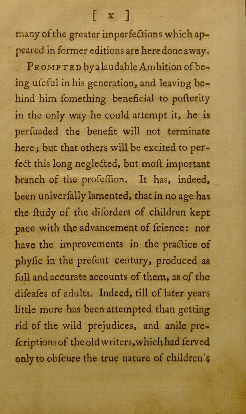 many of the greater imperfections which ap- peared in former editions are here done away. Prompted by a lau dable Ambition of be- ing ufeful in his generation, and leaving be- hind him fomething beneficial to pofterity in the only way he could attempt it, he is perfuaded the benefit will not terminate here; but that others will be excited to per- fect this long negleCted, but moft important branch of the profefiion. It has, indeed, been univerfally lamented, that in no age has the fludy of the diforders of children kept pace with the advancement of fcience: nor have the improvements in the practice of phyfic in the prefent century, produced as full and accurate accounts of them, as of the difeafes of adults. Indeed, till of later years little more has been attempted than getting rid of the wild prejudices, and anile pre- fcriptions of the old writers,whichhad ferved only to obfcure the true nature of children’s