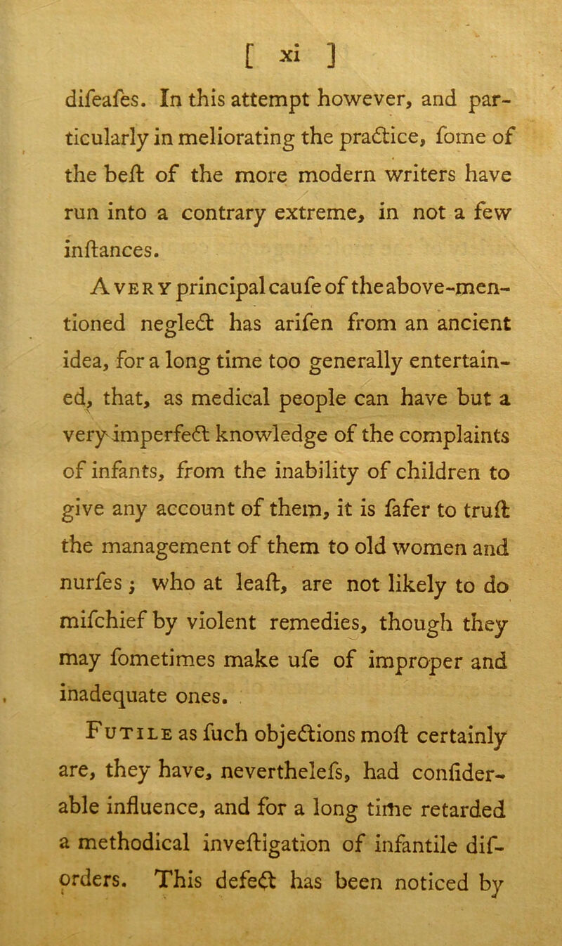 difeafes. In this attempt however, and par- ticularly in meliorating the practice, fome of the bell of the more modern writers have run into a contrary extreme, in not a few inftances. Avery principal caufe of the above-men- tioned negleCt has arifen from an ancient idea, for a long time too generally entertain- ed, that, as medical people can have but a very imperfeCt knowledge of the complaints of infants, from the inability of children to give any account of them, it is fafer to trull the management of them to old women and nurfes 5 who at leaft, are not likely to do mifchief by violent remedies, though they may fometimes make ufe of improper and inadequate ones. Futile as fuch objections moft certainly are, they have, neverthelefs, had confider- able influence, and for a long time retarded a methodical investigation of infantile dis- orders. This defeCt has been noticed by