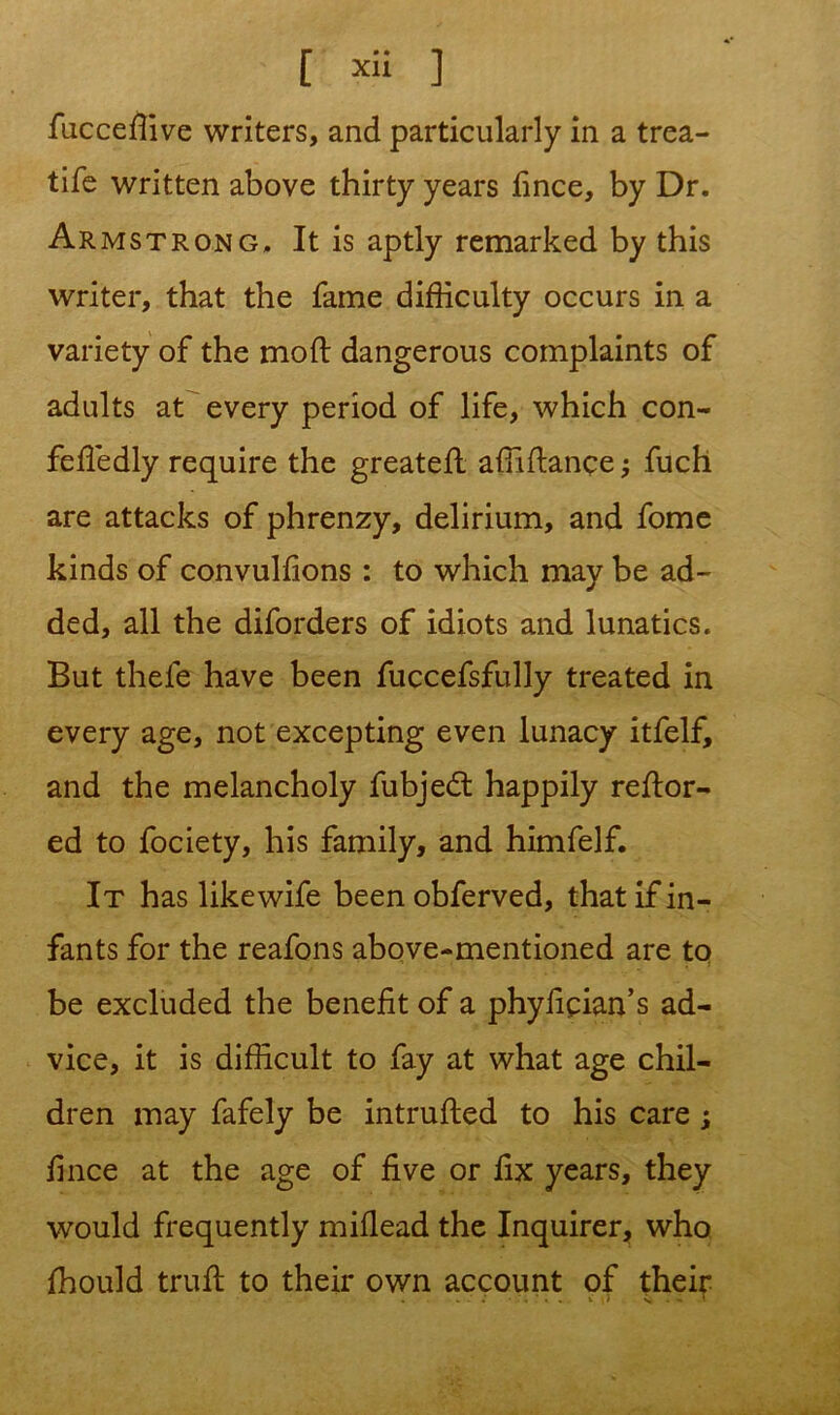 [ *ii ] fuccedive writers, and particularly in a trea- tife written above thirty years fince, by Dr. Armstrong. It is aptly remarked by this writer, that the fame difficulty occurs in a variety of the mod dangerous complaints of adults at every period of life, which con- feffiedly require the greated affidance; fuch are attacks of phrenzy, delirium, and fome kinds of convuldons : to which may be ad- ded, all the diforders of idiots and lunatics. But thele have been fuccefsfully treated in every age, not excepting even lunacy itfelf, and the melancholy fubjedt happily redor- ed to fociety, his family, and himfelf. It has likewife been obferved, that if in- fants for the reafons above-mentioned are to be excluded the benefit of a phyfipan’s ad- vice, it is difficult to fay at what age chil- dren may fafely be intruded to his care; fince at the age of five or fix years, they would frequently midead the Inquirer, who fhould trud to their own account of their