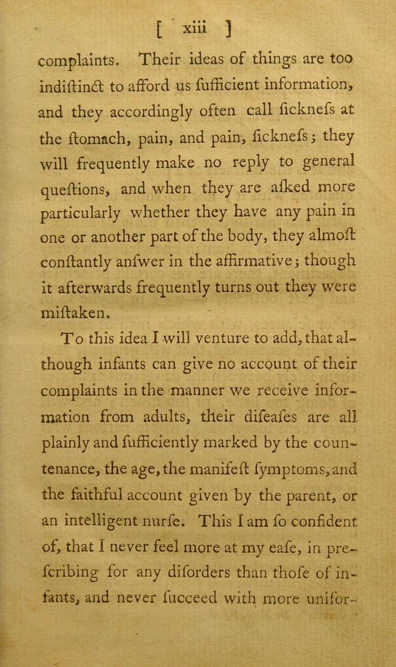 complaints. Their ideas of things are too indiftind to afford us fufficient information, and they accordingly often call ficknefs at the flomach, pain, and pain, ficknefs ; they will frequently make no reply to general queftions, and when they are afked more particularly whether they have any pain in one or another part of the body, they aim oft eonftantly anfwer in the affirmative; though it afterwards frequently turns out they were miftaken. To this idea I will venture to add, that al- though infants can give no account of their complaints in the manner we receive infor- mation from adults, their difeafes are all plainly and fufficiently marked by the coun- tenance, the age, the manifeft fymptoms,and the faithful account given by the parent, or an intelligent nurfe. This I am fo confident of, that I never feel more at my eafe, in pre~ fcribing for any diforders than thofe of in- fants, and never fucceed with more unifor-