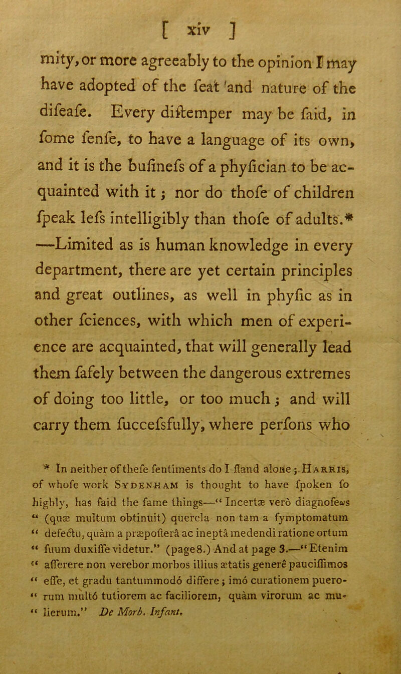 niity, or more agreeably to the opinion I may have adopted of the feat 'and nature of the difeafe. Every diftemper may be faid, in fome fenfe, to have a language of its own, and it is the bulinefs of a phyfician to be ac- quainted with it; nor do thofe of children fpeak lefs intelligibly than thofe of adults.* —Limited as is human knowledge in every department, there are yet certain principles and great outlines, as well in phylic as in other fciences, with which men of experi- ence are acquainted, that will generally lead them fafely between the dangerous extremes of doing too little, or too much and will carry them fuccefsfully, where perfons who * In neither of thefe fentiments do I fland alone ; Harris, of whofe work Sydenham is thought to have fpoken fo highly, has faid the fame things—“ Incertae verb diagnofews “ (qua; multum obtinuit) querela non tam a fymptomatum “ defeftu, quam a prspoltera ac ineptamedendiratione ortum “ fuum duxiffe videtur.” (page8.) And at page 3.—“Etenim r‘ aflerere non verebor morbos illius aetatis genere pauciflimos “ effe, et gradu tantummodo differe; imo curationem puero- “ rum mult6 tutiorem ac faciliorem, quam virorum ac niu<- “ lierum.” Dc Morb. Infant.
