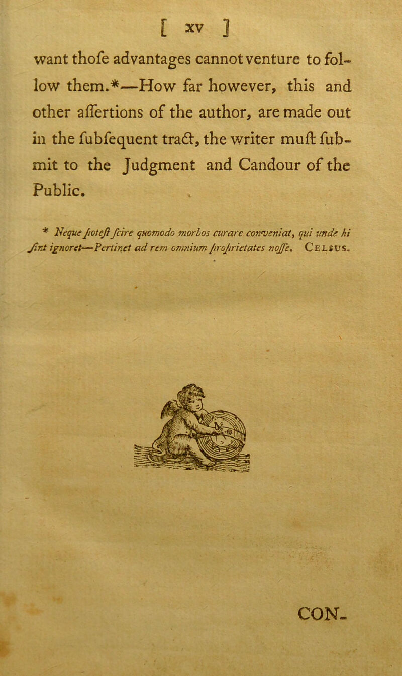 want thofe advantages cannot venture to fol- low them.*—How far however, this and other affertions of the author, are made out in the fubfequent trad:, the writer rnufl fub- mit to the Judgment and Candour of the Public. * Neque JioteJl fcire quomodo morbos curare conweniat, qul unde hi JirJ ignoret—Perlinet ad rem omnium/irojtrietates nojfe. Celsus. CON-