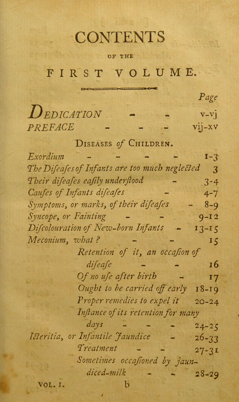 CONTENTS OF THE FIRST VOLUME. - V ' • ' > ? ‘ . \ * E>CH 1 . ; .Tirtiy Page Dedication v-vj preface - - vij-xv Diseases of Children. Exordium - i-3 The Difeafes of Infants are too much neglected 3 Their difeafes eafily underflood 3-4 Caufes of Infants difeafes 4-7 Symptoms, or marks, of their difeafes - 8-9 Syncope, or Fainting 9-12 Difcolouration of New-horn Infants l3~lS Meconium, what f *5 Retention of it, an occafion of difeafe 16 Of no ufe after birth 17 Ought to he carried off early 18-19 Proper remedies to expel it 20-24 Infiance of its retention for many days - 24-25 Illerilia, or Infantile Jaundice 2g-33 Treatment 27.31 Sometimes occafioned hy jaun- diced-milk 28-29 VOL. I. b /