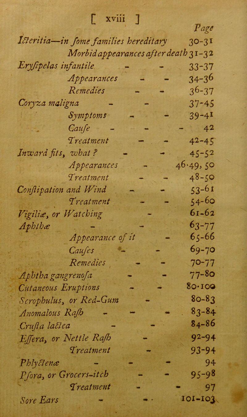 Page Idleritia—in fome families hereditary 30-31 Morbid appearances after death 31-32 Eryfipelas infantile Appearances Remedies Coryza maligna Symptoms Caufe cTreatme7tt Inward fits, what? Appearances treatment Conjlipation and Wind treatment Vigili<€> or Watching Aphtha Appearance of It Caufes Remedies Aphtha gangrenofa Cutaneous Eruptions Scrophulusy or Red-Gum Anomalous Rajh Crufa ladle a EJferay or Nettle RaJJj treatment Phlydlena Vfor ay or Grocers-itch treatment 33- 37 34- 36 36- 37 37- 45 39-41 42 42-45 45-52 46-49,50 48-50 53- 61 54- 60 61-62 63-77 65-66 69- 70 70- 77 77-80 8o*ioo 80-83 83- 84 84- 86 92- 94 93- 94 94 95-98 97 101-103, Sore Ears