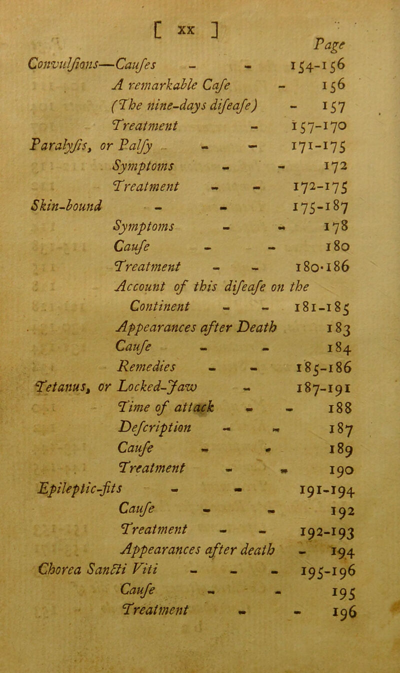 '1 rage Convulsions—Caufes 154-156 A remarkable Cafe 156 (The nine-days difeafe) - 157 Treatment 157-170 Paraly/is, or Pal/y - - I7«-I7S Symptoms 172 Treatment 172-175 Skin-bound 175-187 Symptoms 178 Caufe l80 Treatment I8OI86 Account of this difeafe on the Continent 181-185 Appearances after Death i83 Caufe I84 Remedies I85-I86 Tetanus% or Locked-Jaw I87-I9I Time of attack - 188 Defcription I87 Caufe - * I89 Treatment - * 190 Epileptic-fits I9I-I94 Caufe 192 Treatment 192-193 Appearances after death - J9.4 Chorea SanSti Viti - 195-196 Caufe 5 I96