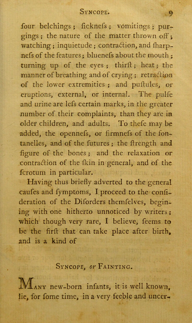 four belchings; ficknefs ; vomitings; pur- gings ; the nature of the matter thrown off; watching; inquietude; contra&ion, and fharp- nefs of the features; bluenefs about the mouth ; turning up of the eyes ; third:; heat; the manner of breathing and of crying ; retraction of the lower extremities ; and pudules, or eruptions, external, or internal. The pulfe and urine are lefs certain marks, in the greater number of their complaints, than they are in older children, and adults. To thefe may be added, the opennefs, or firmnefs of the fon- tanelles, and of the futures ; the drength and figure of the bones ; and the relaxation or contraction of the dun in general, and of the fcrotum in particular. Having thus briefly adverted to the general caufes and fymptoms, I proceed to the confi- deration of the Diforders themfelves, begin- ing with one hitherto unnoticed by writers; which though very rare, I believe, feems to be the fird that can take place after birth, and is a kind of Syncope, or Fainting. IVIany new-born infants, it is well known, lie, for fome time, in a very feeble and uncer-