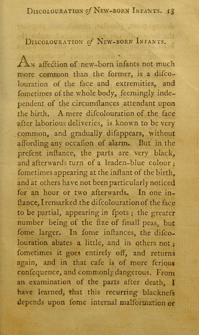 Discolouration of New-born Infants. -A-n affection of new-born, infants not much more common than the former, is a difco- louration of the face and extremities, and fometimes of the whole body, feemingly inde- pendent of the circumftances attendant upon the birth. A mere difcolouration of the face after laborious deliveries, is known to be very common, and gradually difappears, without affording any occafion of alarm. But in the prefent inftance, the parts are very black, and afterwards turn of a leaden-blue colour ; fometimes appearing at the inflant of the birth, and at others have not been particularly noticed for an hour or two afterwards. In one in- ftance, I remarked the difcolouration of the face to be partial, appearing in fpots; the greater number being of the fize of fmall peas, but fome larger. In fome inflances, the difco- louration abates a little, and in others not; fometimes it goes entirely off, and returns again, and in that cafe is of more ferious confequence, and commonly dangerous. From an examination of the parts after death, I have learned, that this recurring blacknefs depends upon fome internal malformation or