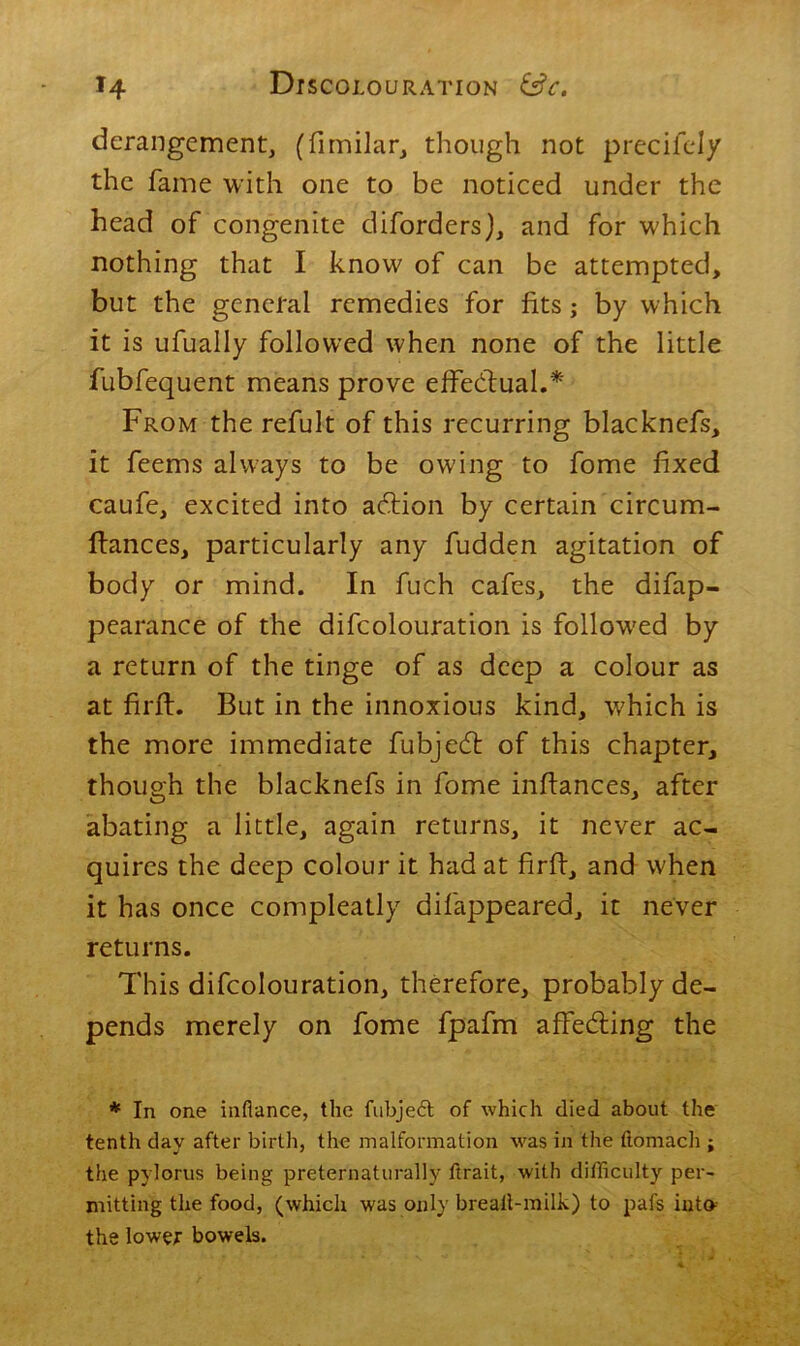 derangement, (fimilar, though not precifely the fame with one to be noticed under the head of congenite diforders), and for which nothing that I know of can be attempted, but the general remedies for fits; by which it is ufually followed when none of the little fubfequent means prove effectual.* From the refult of this recurring blacknefs, it feems always to be owing to fome fixed caufe, excited into adlion by certain circum- ftances, particularly any fudden agitation of body or mind. In fuch cafes, the difap- pearance of the difcolouration is followed by a return of the tinge of as deep a colour as at firft. But in the innoxious kind, which is the more immediate fubjecft of this chapter, though the blacknefs in fome inftances, after abating a little, again returns, it never ac- quires the deep colour it had at firft, and when it has once compleatly difappeared, it never returns. This difcolouration, therefore, probably de- pends merely on fome fpafm affedling the * In one inflance, the fubjeft of which died about the tenth day after birth, the malformation was in the ftomach ; the pylorus being preternaturally ftrait, with difficulty per- mitting the food, (which was only breatl-milk) to pafs into the lower bowels.