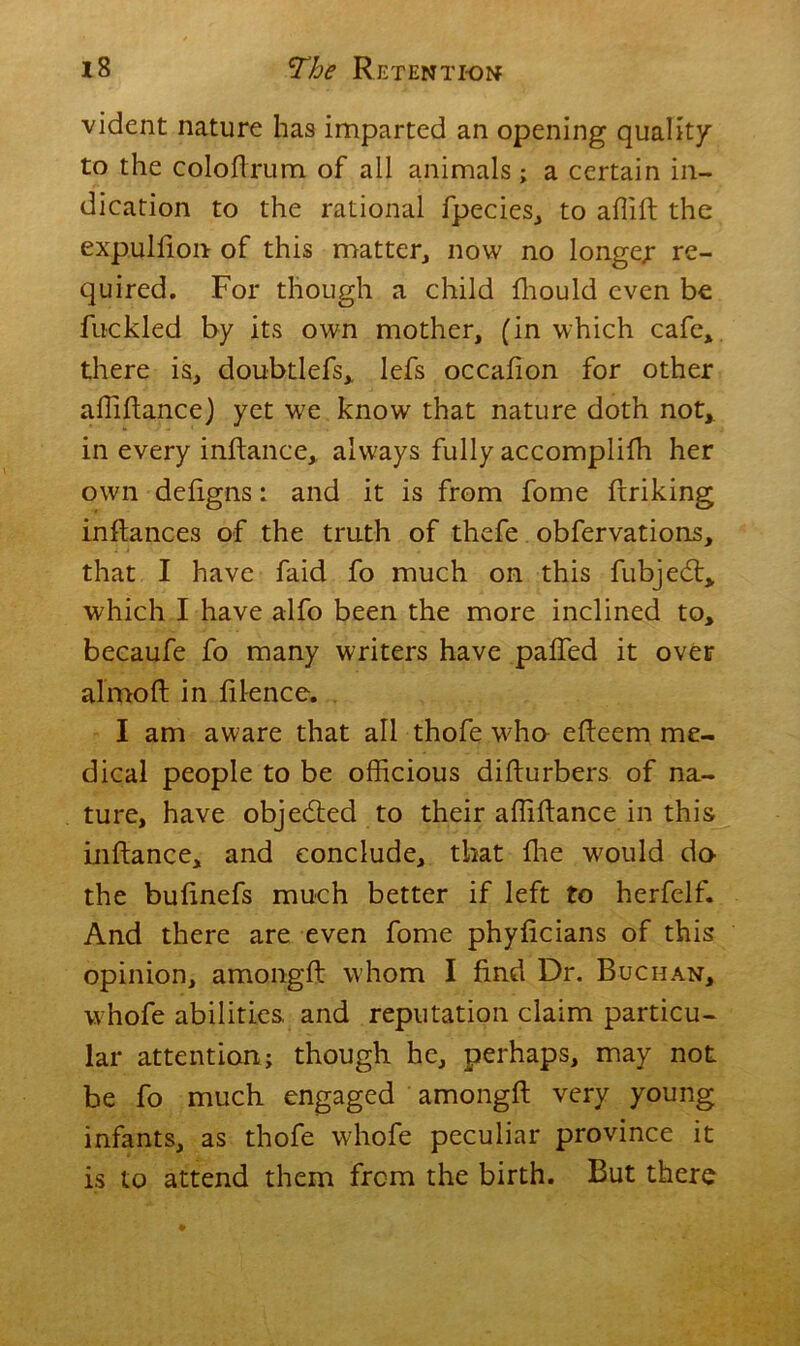 vident nature has imparted an opening quality to the coloftrum of all animals; a certain in- dication to the rational fpecies, to affift the expuHion of this matter, now no longer re- quired. For though a child fhould even be fuckled by its own mother, (in which cafe, there is, doubtlefs, lefs occafion for other affiftance) yet we know that nature doth not, in every inftance, always fully accomplifh her own defigns: and it is from fome firiking inftances of the truth of thefe obfervations, that I have faid fo much on this fubjedt, which I have alfo been the more inclined to, becaufe fo many writers have palfed it over almoft in licence. I am aware that all thofe wha efteem me- dical people to be officious difturbers of na- ture, have objected to their affiftance in this inftance, and conclude, that ffie would do- the buftnefs much better if left to herfelf. And there are even fome phyficians of this opinion, amongft whom I find Dr. Buchan, whofe abilities, and reputation claim particu- lar attention; though he, perhaps, may not be fo much engaged amongft very young infants, as thofe whofe peculiar province it is to attend them from the birth. But there