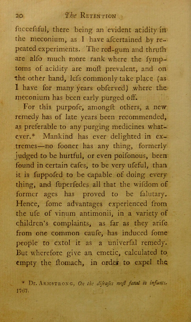 fuccefsful, there being an evident acidity in the meconium, as I have afcertained by re- peated experiments. The red-gum and thrufh are alfo much more rank where the fymp- toms of acidity are mofl prevalent, and on the other hand, lefs commonly take place (as I have for many years obferved) where the meconium has been early purged off. For this purpofe, amongft others, a new remedy has of late years been recommended, as preferable to any purging medicines what- ever.* Mankind has ever delighted in ex- tremes—no fooner has any thing, formerly judged to be hurtful, or even poifonous, been found in certain cafes, to be very ufeful, than it is fuppofed to be capable of doing every thing, and fuperfedes all that the wifdom of former ages has proved to be falutary. Hence, fome advantages experienced from the ufe of vinum antimonii, in a variety of children’s complaints, as far as they arife from one common caufe, has induced fome people to extol it as a univerfal remedy. But wherefore give an emetic, calculated to empty the ftomach, in order to expel the * Dr. Armstrong, On the difeafes mojl fated to infants, 17(57.