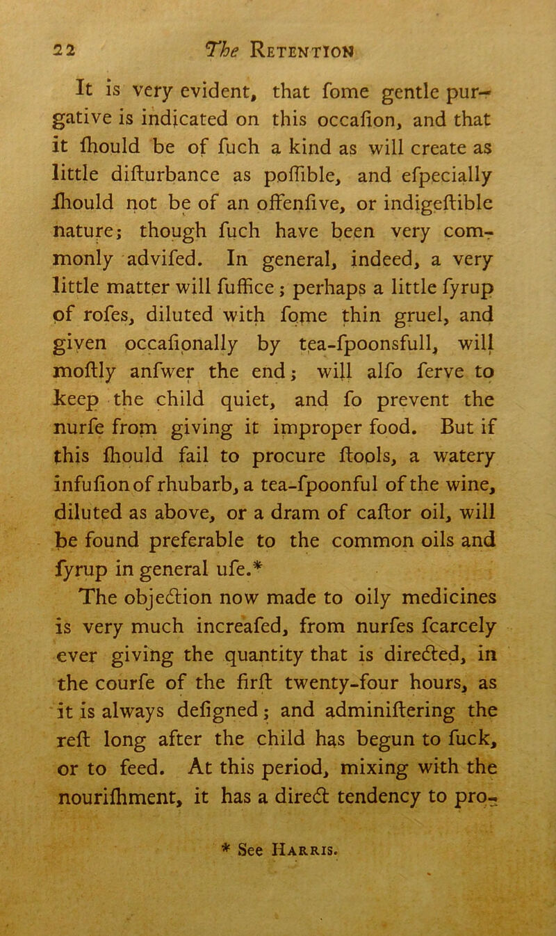 It is very evident, that fome gentle pur- gative is indicated on this occafion, and that it fhould be of fuch a kind as will create as little difturbance as poffible, and efpecially ihould not be of an offenfive, or indigeftible nature; though fuch have been very com- monly advifed. In general, indeed, a very little matter will fuffice; perhaps a little fyrup of rofes, diluted with fome thin gruel, and given occalionally by tea-fpoonsfull, will moftly anfwer the end; will alfo ferve to keep the child quiet, and fo prevent the nurfe from giving it improper food. But if this fhould fail to procure ftools, a watery infufionof rhubarb, a tea-fpoonful of the wine, diluted as above, or a dram of caftor oil, will be found preferable to the common oils and fyrup in general ufe.* The objection now made to oily medicines is very much increafed, from nurfes fcarcely ever giving the quantity that is directed, in the courfe of the firft twenty-four hours, as it is always defigned; and adminiftering the reft long after the child has begun to fuck, or to feed. At this period, mixing with the nourifhment, it has a dired tendency to pro-. * See Harris.