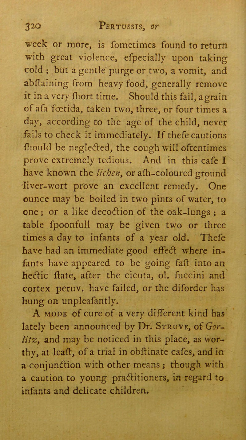 week or more, is fometimcs found to return with great violence, efpecially upon taking cold ; but a gentle purge or two, a vomit, and abdaining from heavy food, generally remove it in a very fhort time. Should this fail, a grain of afa foetida, taken two, three, or four times a day, according to the age of the child, never fails to check it immediately. If thefe cautions fhould be neglected, the cough will oftentimes prove extremely tedious. And in this cafe I have known the lichen> or afh-coloured ground diver-wort prove an excellent remedy. One ounce may be boiled in two pints of water, to one ; or a like decoCtion of the oak-lungs ; a table fpoonfull may be given two or three times a day to infants of a year old. Thefe have had an immediate good effecd where in- fants have appeared to be going fad into an heCtic date, after the cicuta, ol. fuccini and cortex peruv. have failed, or the diforder has hung on unpleafantly. A mode of cure of a very different kind has lately been announced by Dr. Struve, of Gor- litZy and may be noticed in this place, as wor- thy, at lead, of a trial in obdinate cafes, and in a conjunction with other means; though with a caution to young practitioners, in regard to infants and delicate children.