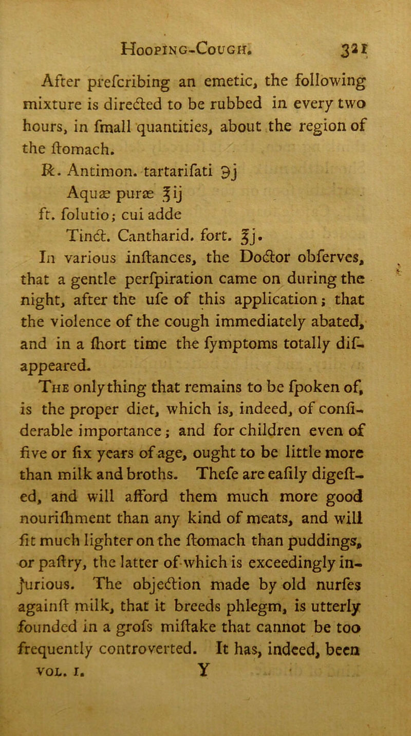 After prefcribing an emetic, the following mixture is directed to be rubbed in every two hours, in fmall quantities, about the region of the ftomach. R. Antimon. tartarifati 9j Aquae puras fij ft. folutio; cui adde Tind. Cantharid. fort. §j. In various inftances, the Dodor obferves, that a gentle perfpiration came on during the night, after the ufe of this application; that the violence of the cough immediately abated, and in a fhort time the fymptoms totally difi. appeared. The only thing that remains to be fpoken of, is the proper diet, which is, indeed, of confi- derable importance; and for children even of five or fix years of age, ought to be little more than milk and broths. Thefe are eafily digeft- ed, and will afford them much more good nourifhment than any kind of meats, and will fit much lighter on the ftomach than puddings, or pafiry, the latter of which is exceedingly in- jurious. The objedion made by old nurfes againfi milk, that it breeds phlegm, is utterly founded in a grofs mifiake that cannot be too frequently controverted. It has, indeed, been VOL. 1. Y ‘