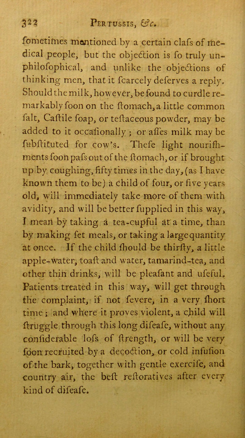 fometifnes mentioned by a certain clafs of me- dical people, but the objection is fo truly un- philofophical, and unlike the objedlions of thinking men, that it fcarcely defcrves a reply. Should the milk, however, be found to curdle re- markably foon on the domach,a little common fait, Caftile foap, or tedaceous powder, may be added to it occadonally ; or aides milk may be fubdituted for cow’s. Thefe light nourifh- ments foon pafs out of the domach, or if brought up by coughing, fifty times in the day, (as I have known them to be) a child of four, or five years old, will immediately take more of them with avidity, and will be better fupplied in this way, I mean by taking a tea-cupful at a time, than by making fet meals, or taking a large quantity at once. If the child fhould be thirfty, a little apple-water, toad and water, tamarind-tea, and other thin drinks, will be pleafant and ufeful. Patients treated in this way, will get through the complaint, if not fevere, in a very fhort time ; and where it proves violent, a cjhild will druggie through this long difeafe, without any conliderable lofs of drength, or will be very foon recruited by a decodtion, or cold infufion of the bark, together with gentle exercife, and country air, the bed redoratives after every kind of difeafe.