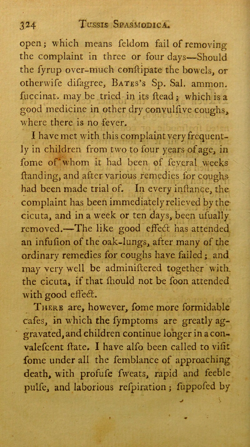 open; which means feldom fail of removing the complaint in three or four days—Should the fyrup over-much conftipate the bowels, or otherwife difagree, Bates’s Sp. Sal. ammon. fuccinat. may be tried in its Head ; which is a good medicine in other dry convulfive coughs, where there is no fever. I have met with this complaint very frequent- ly in children from two to four years of age, in fome of*whom it had been of feveral weeks {landing, and after various remedies for coughs had been made trial of. In every inflance, the complaint has been immediately relieved by the cicuta, and in a week or ten days, been ufually removed.—The like good effed: has attended an infufion of the oak-lungs, after many of the ordinary remedies for coughs have failed; and may very well be adminiftered together with, the cicuta, if that fliould not be foon attended with good effed:. There are, however^ fome more formidable cafes, in w hich the fymptoms are greatly ag- gravated, and children continue longer in acon- valefcent Hate. I have alfo been called to vifit fome under all the femblance of approaching death, with profufe fweats, rapid and feeble pulfe, and laborious refpiration j fuppofed by