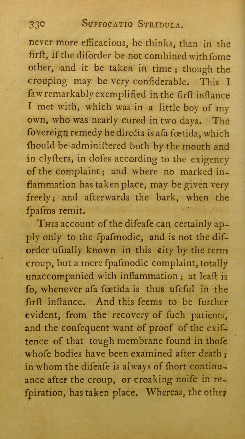 never more efficacious, he thinks, than in the hr ft, if the diforder be not combined with fome other, and it be taken in time; though the crouping may be very confiderable. This I faw remarkably exemplified in the firft inftance I met with, which was in a little boy of my own, who was nearly cured in two days. The fovereign remedy he direefts is afa fostida, which fhould be adminiftered both by the mouth and in clyfters, in dofes according to the exigency of the complaint; and where no marked in- flammation has taken place, may be given very freely; and afterwards the bark, when the fpafms remit. This account of the difeafe can certainly ap- ply only to the fpafmodic, and is not the dif- order ufually known in this city by the term croup, but a mere fpafmodic complaint, totally unaccompanied with inflammation ; at leaft is fo, whenever afa foetida is thus ufeful in the flrft inftance. And this feems to be further evident, from the recovery of fuch patients, and the confequent want of proof of the exif- tence of that tough membrane found in thofe whofe bodies have been examined after death ; in whom the difeafe is always of fhort continu- ance after the croup, or croaking noife in re- fpiration, has taken place. Whereas, the othep