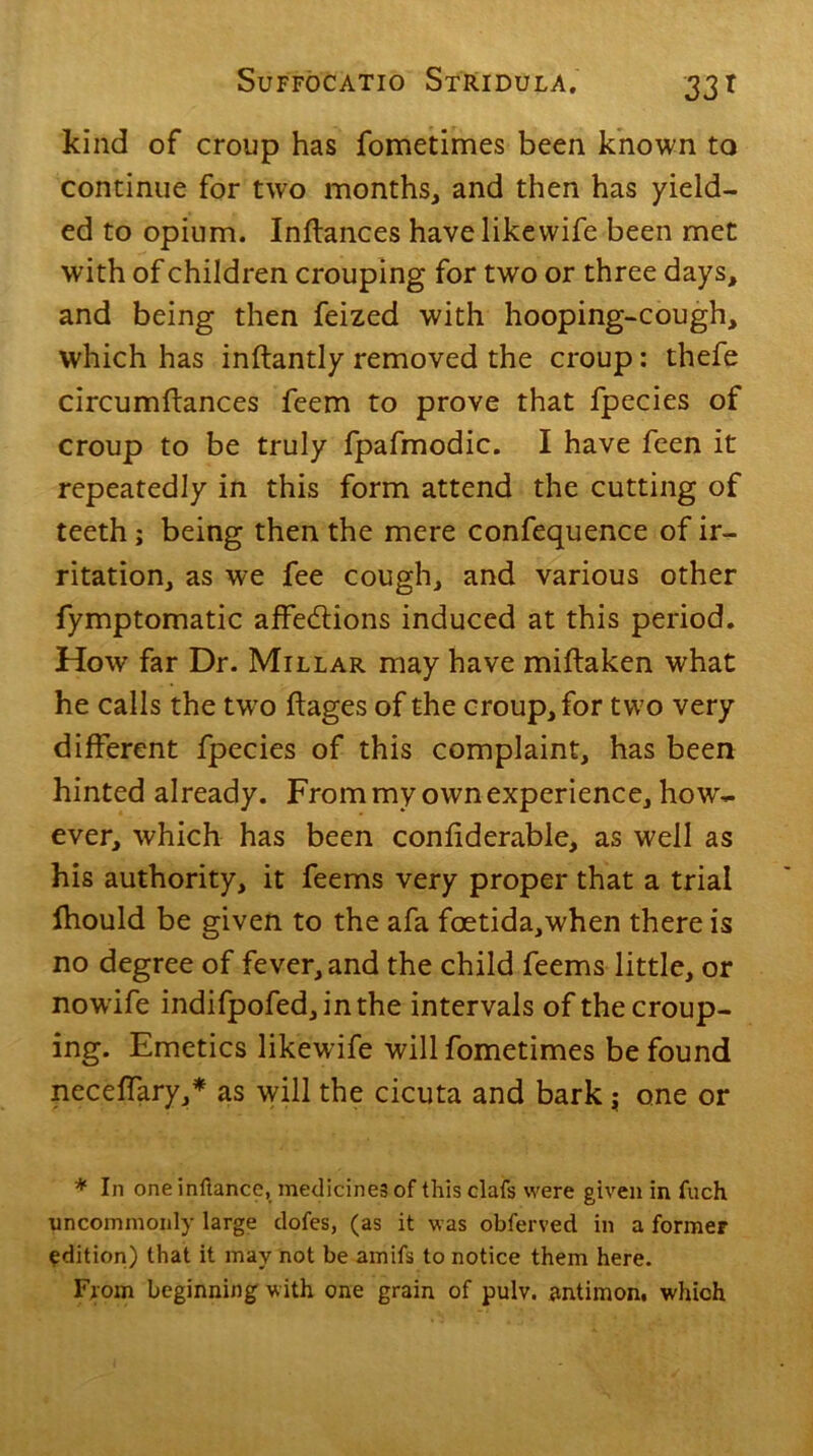 kind of croup has fometimes been known to continue for two months, and then has yield- ed to opium. Inftances have likewife been met with of children crouping for two or three days, and being then feized with hooping-cough, which has inftantly removed the croup: thefe circumftances feem to prove that fpecies of croup to be truly fpafmodic. I have feen it repeatedly in this form attend the cutting of teeth; being then the mere confequence of ir- ritation, as we fee cough, and various other fymptomatic affections induced at this period. How far Dr. Millar may have miftaken what he calls the twro ftages of the croup, for two very different fpecies of this complaint, has been hinted already. Frommy own experience, how- ever, which has been conliderable, as well as his authority, it feems very proper that a trial Ihould be given to the afa foetida,when there is no degree of fever, and the child feems little, or nowife indifpofed,inthe intervals of the croup- ing. Emetics likewife will fometimes be found neceffary,* as will the cicuta and bark; one or * In one inllance, medicines of this clafs were given in fuch uncommonly large dofes, (as it was obferved in a former edition) that it may not be amifs to notice them here. From beginning with one grain of pulv. antimon. which
