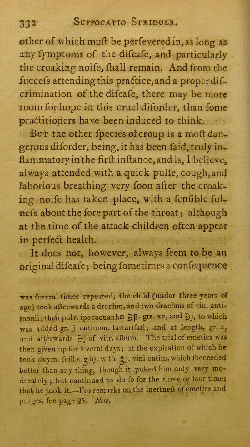 other of which muft be perfeveredin,as long as any fymptoms of the difeafe, and particularly the croaking noife., (hall remain. And from the fuccefs attending this practice, and a proper dif- crimination of the difeafe, there may be more room for hope in this cruel diforder, than fome practitioners have been induced to think. But the other fpecies oferoup is a moft dan- gerous diforder, being, it has been faid, truly in- flammatory in the firft inftance,andis, I'believe, always attended with a quick pulfe, cough, and laborious breathing very foon after the croak- ing noife has taken place, with a. fenfible ful- nefs about the fore part of the throat; although at the time of the attack children often appear in perfect health. It does not, however, always feem to be an original difeafe; being fometimes a confequence was feveral times repeated, the child (under three years of age) look afterwards a drachm, and two drachms of via. anti- monii; th^n pulv. ipecacuanhas 53- gl'S* xv, and *)j, to which was add^d gr. j antimon. tartarifati; and at length, gr. x, and afterwards 9j of vitr. album. The trial of emetics was then given up for feveral days ; at the expiration of which he took </xym. fcillse ^iij. with £j. vini antim. which fucceeded better than any thing, though it puked him only very mo- derately j but continued to do fo for the three or four time? that he took it.—For remarks oil the ipertnefs of emetics and ■purges, fee page 25. Note,