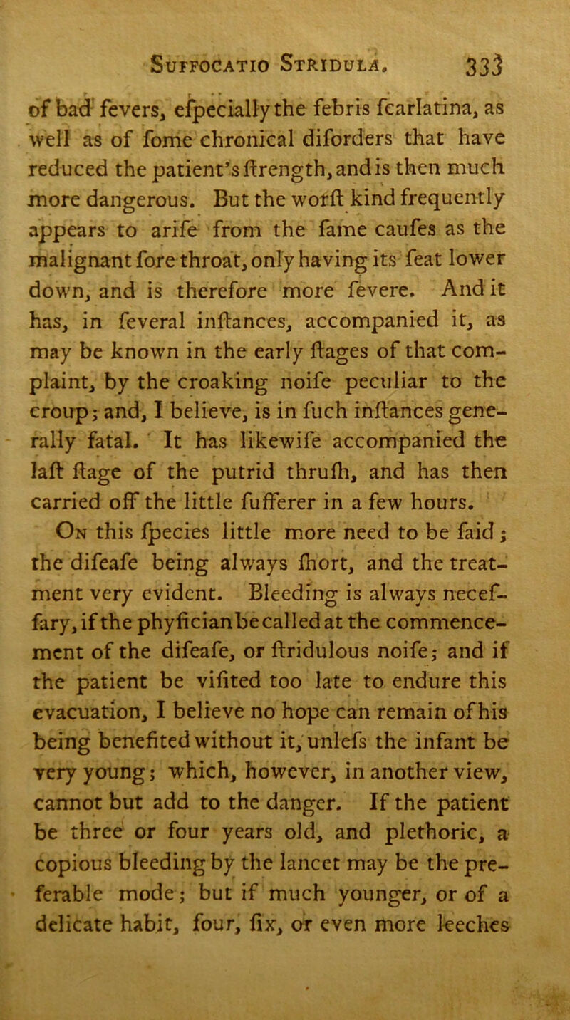 of bad fevers, especially the febris fcarlatina, as well as of fome chronical diforders that have reduced the patient’s ftrength, and is then much more dangerous. But the worft kind frequently appears to arife from the fame caufes as the malignant fore throat, only having its feat lower down, and is therefore more fevere. And it has, in feveral inftances, accompanied it, as may be known in the early ftages of that com- plaint, by the croaking noife peculiar to the croup; and, I believe, is in fuch inftances gene- rally fatal. It has likewife accompanied the laft ftage of the putrid thrufh, and has then carried off the little fufferer in a few hours. On this fpecies little more need to be faid; the difeafe being always fnort, and the treat- ment very evident. Bleeding is always necef- fary, if the phyficianbe called at the commence- ment of the difeafe, or ftridulous noife; and if the patient be vifited too late to endure this evacuation, I believe no hope can remain of his being benefited without it, unlefs the infant be very young; which, however, in another view, cannot but add to the danger. If the patient be three or four years old, and plethoric, a copious bleeding by the lancet may be the pre- ferable mode; but if much younger, or of a delicate habit, four, fix, or even more leeches