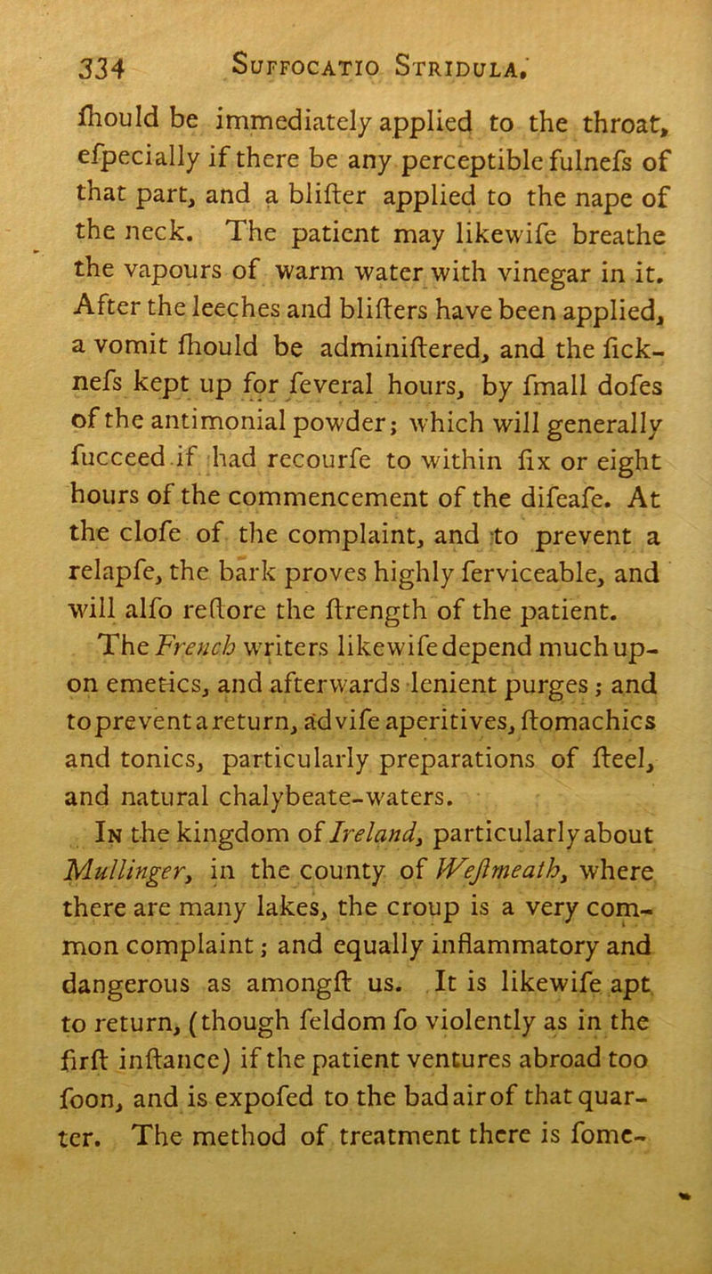 fhould be immediately applied to the throat, efpecially if there be any perceptible fulnefs of that part, and a blifter applied to the nape of the neck. The patient may likewife breathe the vapours of warm water with vinegar in it. After the leeches and bliflers have been applied, a vomit fhould be adminiftered, and the lick- nefs kept up for feveral hours, by fmall dofes of the antimonial powder; which will generally fucceed.if had recourfe to within fix or eight hours of the commencement of the difeafe. At the clofe of the complaint, and to prevent a relapfe, the bark proves highly ferviceable, and will alfo re (lore the flrength of the patient. The French wrriters likewife depend much up- on emetics, and afterwards lenient purges; and topreventareturn, advife aperitives, ftomachics and tonics, particularly preparations of fleel, and natural chalybeate-w'aters. In the kingdom of Ireland, particularly about Mullingery in the county of JVeJimeath, where there are many lakes, the croup is a very com- mon complaint; and equally inflammatory and dangerous as amongfl: us. It is likewife apt to return, (though feldom fo violently as in the firfl: inftance) if the patient ventures abroad too foon, and is expofed to the bad air of that quar- ter. The method of treatment there is fome-