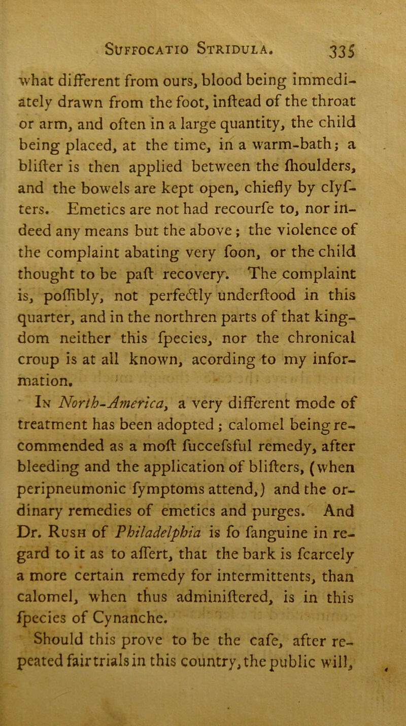 what different from ours, blood being immedi- ately drawn from the foot, inftead of the throat or arm, and often in a large quantity, the child being placed, at the time, in a warm-bath; a blifter is then applied between the fhoulders, and the bowels are kept open, chiefly by clyf- ters. Emetics are not had recourfe to, nor in- deed any means but the above; the violence of the complaint abating very foon, or the child thought to be part recovery. The complaint is, poflibly, not perfectly underftood in this quarter, and in the northren parts of that king- dom neither this fpecies, nor the chronical croup is at all known, acording to my infor- mation. In North-America, a very different mode of treatment has been adopted ; calomel being re- commended as a molt fuccefsful remedy, after bleeding and the application of blifters, (when peripneumonic fymptoms attend,) and the or- dinary remedies of emetics and purges. And Dr. Rush of Philadelphia is fo fanguine in re- gard to it as to affert, that the bark is fcarcely a more certain remedy for intermittents, than calomel, when thus adminiftered, is in this fpecies of Cynanche. Should this prove to be the cafe, after re- peated fair trials in this country, the public will.
