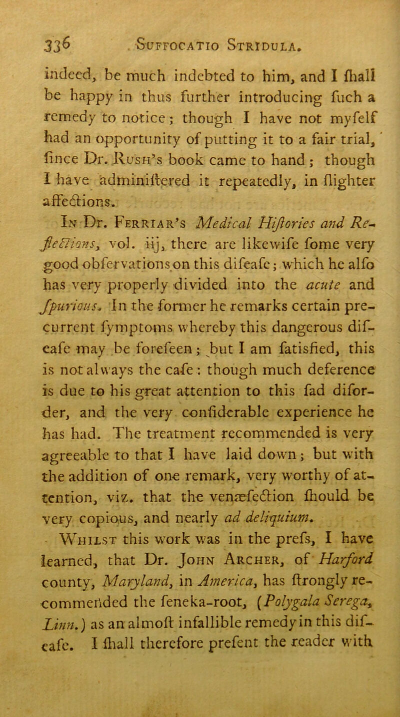 indeed, be much indebted to him, and I fiiali be happy in thus further introducing fuch a remedy to notice; though I have not myfelf had an opportunity of putting it to a fair trial, iince Dr. Rush’s book came to hand ; though I have adminiftered it repeatedly, in (lighter affections. In Dr. Ferriar’s Medical Hiflories and Re- fie Elions, vol. iij, there are likewife fome very goodobfervationson this difeafe; which he alfo has very properly divided into the acute and fpurious. In the former he remarks certain pre- current fymptoms whereby this dangerous dif- eafe may be forefeen; but I am fatisfied, this is not always the cafe: though much deference is due to his great attention to this fad difor- der, and the very conliderable experience he has had. The treatment recommended is very agreeable to that I have laid down; but with the addition of one remark, very worthy of at- tention, viz. that the venaefeflion fhould be very copious, and nearly ad deliquium. Whilst this work was in the prefs, I have learned, that Dr. John Archer, of Harford county, Maryland, in America, has ftrongly re- commended the feneka-root, [Polygala Serega* Linn,) as an almoft infallible remedy in this dif- eafe. I fhall therefore prefent the reader with