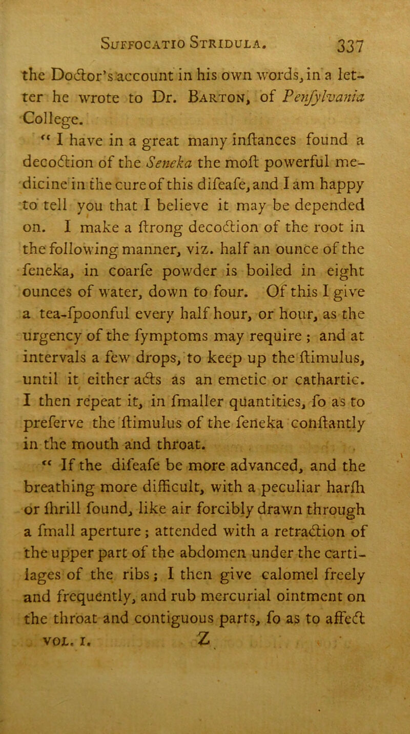 the Doctor’s-account in his own words, in a let- ter he wrote to Dr. Barton, of Penfylvania College. (i I have in a great many inftances found a decodtion of the Seneka the mod: powerful me- dicine in the cure of this difeafe,and lam happy to tell you that I believe it may be depended on. I make a flrong decodtion of the root in the following manner, viz. half an ounce of the feneka, in coarfe powder is boiled in eight ounces of water, down to four. Of this I give a tea-fpoonful every half hour, or hour, as the urgency of the fymptoms may require ; and at intervals a few drops/to keep up the ftimulus, until it either adts as an emetic or cathartic. I then repeat it, in fmaller quantities, fo as to preferve the ftimulus of the feneka conftantly in the mouth and throat. cc If the difeafe be more advanced, and the breathing more difficult, with a peculiar harfh or thrill found, like air forcibly drawn through a fmall aperture; attended with a retradtion of the upper part of the abdomen under the carti- lages of the ribs; I then give calomel freely and frequently, and rub mercurial ointment on the throat and contiguous parts, fo as to affedl VOL. i. Z