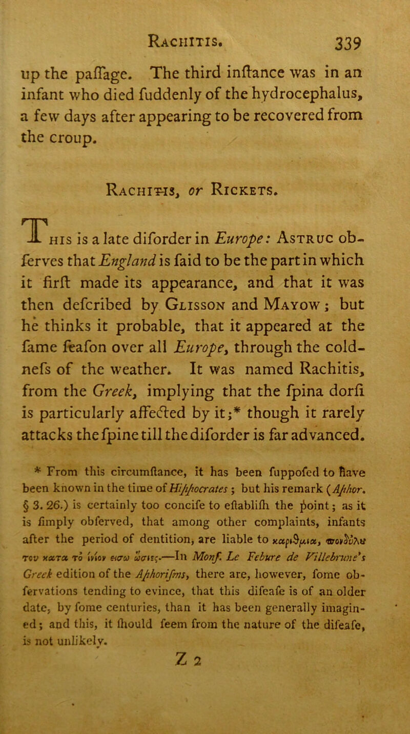 up the pafTage. The third inftance was in an infant who died fuddenly of the hydrocephalus, a few days after appearing to be recovered from the croup. Rachitis, or Rickets. This is a late diforder in Europe: Astruc ob- ierves that England is faid to be the part in which it firft made its appearance, and that it was then defcribed by Glisson and Mayow ; but he thinks it probable, that it appeared at the fame feafon over all Europe, through the cold- nefs of the weather. It was named Rachitis, from the Greek, implying that the fpina dorfi is particularly affecfted by it;* though it rarely attacks the fpine till the diforder is far advanced. * From this circumftance, it has been fuppofed to Rave been known in the time of Hijijiocrates ; but his remark (AJihor. § 3. 26.) is certainly too concife to eftablifh the jboint; as it is limply obferved, that among other complaints, infants after the period of dentition, are liable to xctptSpt«, tpoy^a rev xxtoc to mot rctw uffuc.—In Monf. Le Febure de Villebrune*s Greek edition of the Afihorifms, there are, however, fome ob- fervations tending to evince, that this difeafe is of an older date, by fome centuries, than it has been generally imagin- ed; and this, it lhould feem from the nature of the difeafe, is not unlikely. Z 2
