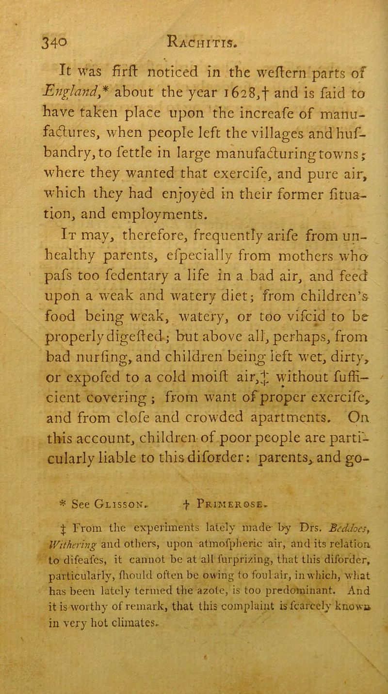 It was flrft noticed in the weftern parts of England* about the year 16283! and is faid to have taken place upon the increafe of manu- factures, when people left the villages and hus- bandry, to fettle in large manufacturing towns; where they wanted that exercife, and pure air, which they had enjoyed in their former jfitua- tion, and employments. It may, therefore, frequently arife from un- healthy parents, efpeciatly from mothers who pafs too fcdentary a life in a bad air, and feed upon a weak and watery diet; from children’s food being weak, watery, or too vifcid to be- properly digefted; but above all, perhaps, from bad nurfing, and children being left wet, dirty, or expofed to a cold moifl air,+ without Suffi- cient covering ; from want of proper exercife, and from clofe and crowded apartments. On this account, children of poor people are parti- cularly liable to this diforder; parents,, and go- * See Glisson- f Primerose* J From the experiments lately made b-y Drs. Bed joes, Withering and others, upon atmofpheric air, and its relation to difeai’es, it cannot be at all furprizing, that this diforder, particularly, thou Id often be owing to foul air, in which, what has been lately termed the azote, is too predominant. And it is worthy of remark, that this complaint is fcarcely known in very hot climates.