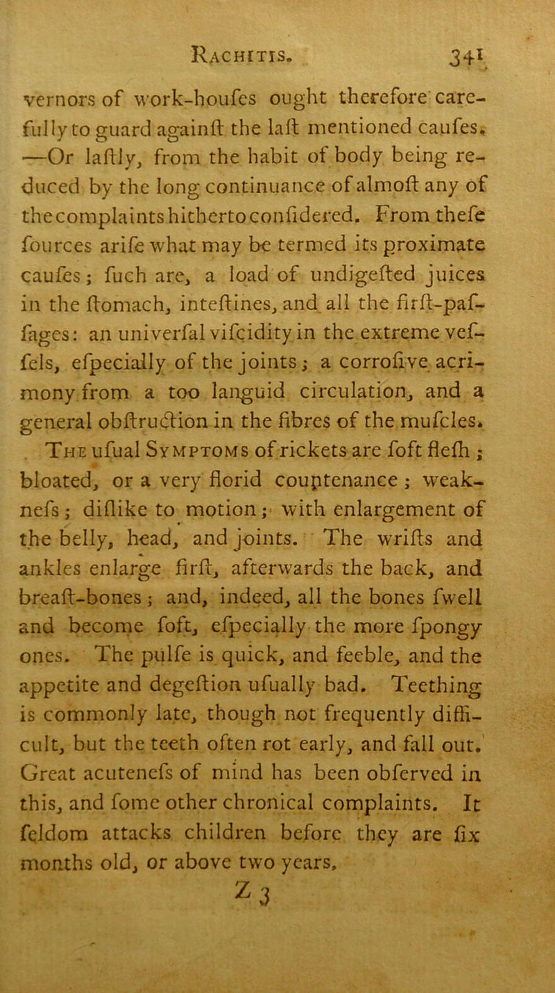 34\ vernors of work-houfes ought therefore care- fully to guard againft the la ft mentioned caufes, —Or laftly, from the habit of body being re- duced by the long continuance of almoft any of thecomplaintshithertoconfidered. From thefe fources arife what may be termed its proximate caufes; fuch are, a load of undigefted juices in the ftomach, inteftines, and all the firft-paf- fages: an univerfal vifcidity in the extreme vef- fcls, efpecially of the joints; a corrolive acri- mony from a too languid circulation, and a general obftrudtion in the fibres of the mufcles. The ufual Symptoms of rickets are foft flefh ; bloated, or a very florid couptenance ; wreak- nefs; diflike to motion; with enlargement of the belly, head, and joints. The wrifts and ankles enlarge firft, afterwards the back, and breaft-bones; and, indeed, all the bones fweli and become foft, efpecially the more fpongy ones. The piilfe is quick, and feeble, and the appetite and degeftion ufually bad. Teething is commonly late, though not frequently diffi- cult, but the teeth often rot early, and fall out. Great acutenefs of mind has been obfervcd in this, and fome other chronical complaints. It fqldom attacks children before they are fix months old, or above two years, zf