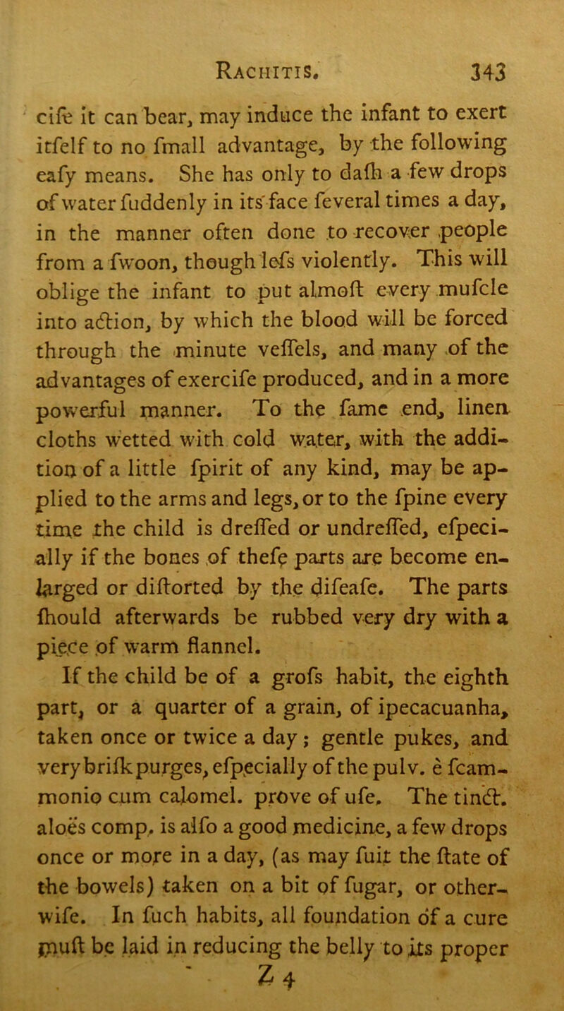 cife it can bear, may induce the infant to exert itfelf to no fmall advantage, by the following eafy means. She has only to dafh a few drops of water fuddenly in its face feveral times a day, in the manner often done to recover people from a fwoon, though lefs violently. This will oblige the infant to put almoft every mufcle into acftion, by which the blood will be forced through the minute veflels, and many of the advantages of exercife produced, and in a more powerful manner. To the fame end,, linen cloths wetted with cold water, with the addi- tion of a little fpirit of any kind, may be ap- plied to the arms and legs, or to the fpine every time the child is d refled or undrefled, efpeci- ally if the bones of thefe parts are become en- larged or diftorted by the difeafe. The parts fhould afterwards be rubbed very dry with a pie.ce of warm flannel. If the child be of a grofs habit, the eighth part, or a quarter of a grain, of ipecacuanha, taken once or twice a day; gentle pukes, and very brifk purges, efpecially of the pulv. e fcam- monio cum calomel, prove of ufe. The tin&r. aloes comp, is aifo a good medicine, a few drops once or more in a day, (as may fuit the Rate of the bowels) taken on a bit of fugar, or other- wife. In fuch habits, all foundation of a cure jnuft be laid in reducing the belly to its proper Z4