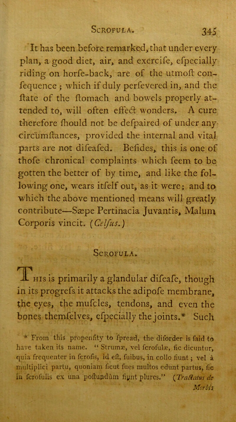It has been before remarked, that under every plan, a good diet, air, and excrcife, efpecially riding on horfe-back, are of the utmoft con- fequence ; which if duly perfevered in, and the Hate of the ftomach and bowrels properly at- tended to, will often effedl winders. A cure therefore fhould not be defpaired of under any circumdances, provided the internal and vital parts are not difeafed. Befides, this is one of thofe chronical complaints which feem to be gotten the better of by time, and like the fol- lowing one, wears itfelf out, as it were; and to which the above mentioned means will greatly contribute—Saspe Pertinacia Juvantis, Malum Corporis vincit. (Cel/us.) Scrofula. TThis is primarily a glandular difeafe, though in its progrefs it attacks the adipofe membrane, the eyes, the mufcles, tendons, and even the bones themfelves, efpecially the joints.* Such * From this propenlity to fpread, the diforder is laid to have taken its name. “ Struma;, vel fcrofulac, lie dicuntur, quia frequenter in ferofis, id eft, fuibus, in collo fnint; vel a multiplied partu, quoniam ficut files multos edunt partus, lie in ferofulis ex una poftundum fipiit plures.” (Trattatus de Morbid