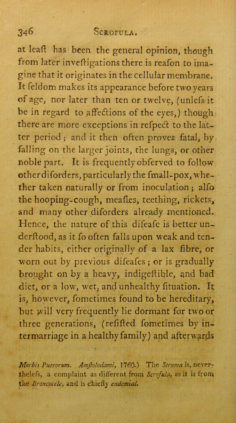 at leafl has been the general opinion, though from later invefligations there is reafon to ima- gine that it originates in the cellular membrane. It feldom makes its appearance before two years of age, nor later than ten or twelve, (unlefs it be in regard to affedlions of the eyes,} though there are more exceptions in refpedt to the lat- ter period; and it then often proves fatal, by falling on the larger joints, the lungs, or other noble part. It is frequently obferved to follow otherdiforders, particularly the fmall-pox, whe- ther taken naturally or from inoculation j alfo the hooping-cough, meafles, teething, rickets, and many other diforders already mentioned. Hence, the nature of this difeafe is better un- derflood, as it fo often falls upon weak and ten- der habits, either originally of a lax fibre, or worn out by previous difeafes ; or is gradually brought on by a heavy, indigeflihle, and bad diet, or a low, wet, and unhealthy fituation. It is, hdwever, fometimes found to be hereditary, but jvill very frequently lie dormant for two or three generations, (refilled fometimes by in- termarriage in a healthy family) apd afterwards Morbis Puerorum. Amjlolodami, 1760.) The Struma is, never-: thelefs, a complaint as different from Scrofula, as it is from the BroncouU, and is chiefly endemial.
