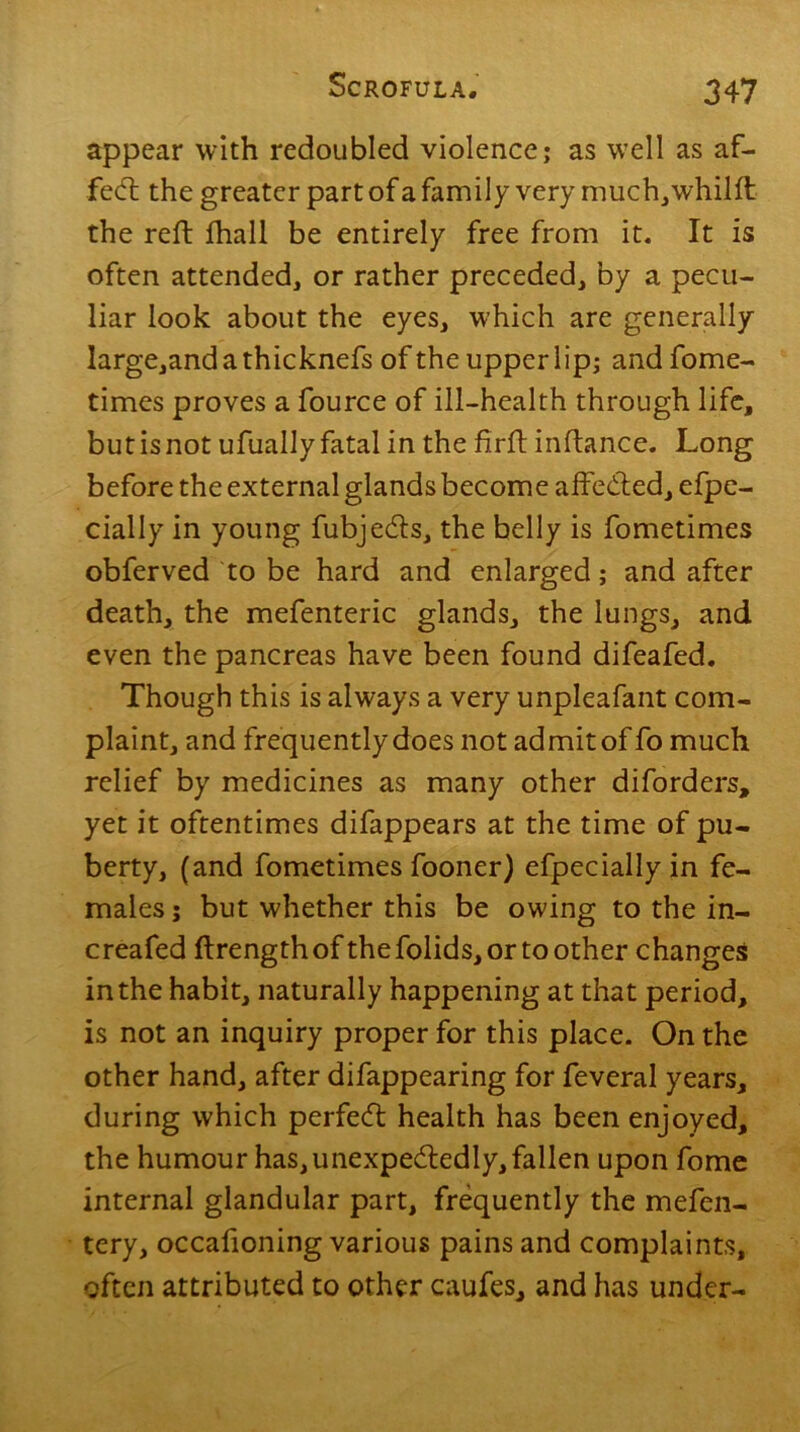 appear with redoubled violence; as well as af- fedt the greater part of a family very much,whilft the reft fhall be entirely free from it. It is often attended, or rather preceded, by a pecu- liar look about the eyes, which are generally large,andathicknefs of the upper lip; and fome- times proves a fource of ill-health through life, but is not ufually fatal in the firft inftance. Long before the external glands become affedted, efpe- cially in young fubjedts, the belly is fometimes obferved to be hard and enlarged; and after death, the mefenteric glands, the lungs, and even the pancreas have been found difeafed. Though this is always a very unpleafant com- plaint, and frequently does not admit of fo much relief by medicines as many other diforders, yet it oftentimes difappears at the time of pu- berty, (and fometimes fooner) efpeciallyin fe- males ; but whether this be owing to the in- creafed ftrengthof thefolids,ortoother changes in the habit, naturally happening at that period, is not an inquiry proper for this place. On the other hand, after difappearing for feveral years, during which perfedt health has been enjoyed, the humour has, unexpectedly, fallen upon fome internal glandular part, frequently the mefen- tery, occafioning various pains and complaints, often attributed to other caufes, and has under-